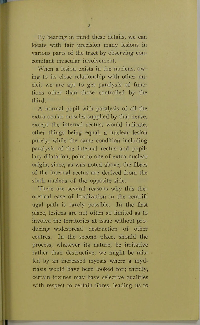 locate with fair precision many lesions in various parts of the tract by observing con- comitant muscular involvement. When a lesion exists in the nucleus, ow- ing to its close relationship with other nu- clei, we are apt to get paralysis of func- tions other than those controlled by the third. A normal pupil with paralysis of all the extra-ocular muscles supplied by that nerve, except the internal rectus, would indicate, other things being equal, a nuclear lesion purely, while the same condition including paralysis of the internal rectus and pupil- lary dilatation, point to one of extra-nuclear origin, since, as was noted above, the fibres of the internal rectus are derived from the sixth nucleus of the opposite side. There are several reasons why this the- oretical ease of localization in the centrif- ugal path is rarely possible. In the first place, lesions are not often so limited as to involve the territories at issue without pro- ducing widespread destruction of other centres. In the second place, should the process, whatever its nature, be irritative rather than destructive, we might be mis- led by an increased myosis where a myd- riasis would have been looked for; thirdly, certain toxines may have selective qualities with respect to certain fibres, leading us to