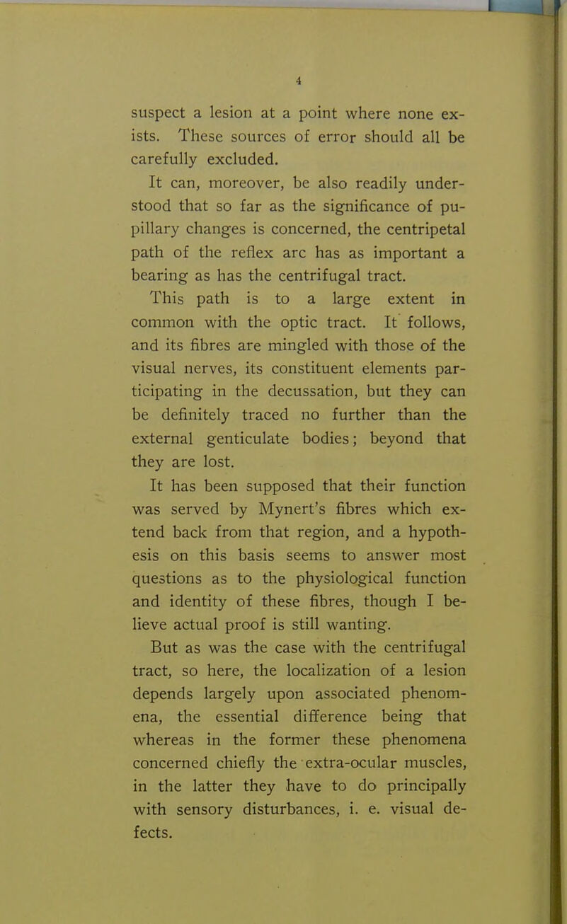 suspect a lesion at a point where none ex- ists. These sources of error should all be carefully excluded. It can, moreover, be also readily under- stood that so far as the significance of pu- pillary changes is concerned, the centripetal path of the reflex arc has as important a bearing as has the centrifugal tract. This path is to a large extent in common with the optic tract. It follows, and its fibres are mingled with those of the visual nerves, its constituent elements par- ticipating in the decussation, but they can be definitely traced no further than the external genticulate bodies; beyond that they are lost. It has been supposed that their function was served by Mynert's fibres which ex- tend back from that region, and a hypoth- esis on this basis seems to answer most questions as to the physiological function and identity of these fibres, though I be- lieve actual proof is still wanting. But as was the case with the centrifugal tract, so here, the localization of a lesion depends largely upon associated phenom- ena, the essential diflference being that whereas in the former these phenomena concerned chiefly the extra-ocular muscles, in the latter they have to do principally with sensory disturbances, i. e. visual de- fects.