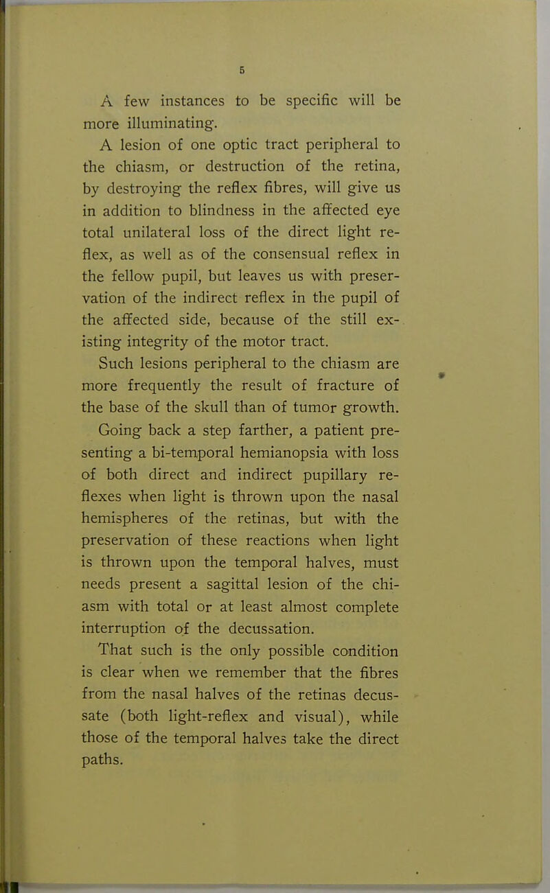 A few instances to be specific will be more illuminating. A lesion of one optic tract peripheral to the chiasm, or destruction of the retina, by destroying the reflex fibres, will give us in addition to blindness in the affected eye total unilateral loss of the direct light re- flex, as well as of the consensual reflex in the fellow pupil, but leaves us with preser- vation of the indirect reflex in the pupil of the affected side, because of the still ex- isting integrity of the motor tract. Such lesions peripheral to the chiasm are more frequently the result of fracture of the base of the skull than of tumor growth. Going back a step farther, a patient pre- senting a bi-temporal hemianopsia with loss of both direct and indirect pupillary re- flexes when light is thrown upon the nasal hemispheres of the retinas, but with the preservation of these reactions when light is thrown upon the temporal halves, must needs present a sagittal lesion of the chi- asm with total or at least almost complete interruption of the decussation. That such is the only possible condition is clear when we remember that the fibres from the nasal halves of the retinas decus- sate (both Hght-reflex and visual), while those of the temporal halves take the direct paths.