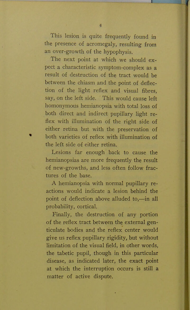 This lesion is quite frequently found in the presence of acromegaly, resulting from an over-growth of the hypophysis. The next point at which we should ex- pect a characteristic symptom-complex as a result of destruction of the tract would be between the chiasm and the point of deflec- tion of the light reflex and visual fibres, say, on the left side. This would cause left homonymous hemianopsia with total loss of both direct and indirect pupillary light re- flex with illumination of the right side of either retina but with the preservation of both varieties of reflex with illumination of the left side of either retina. Lesions far enough back to cause the hemianopsias are more frequently the result of new-growths, and less often follow frac- tures of the base. A hemianopsia with normal pupillary re- actions would indicate a lesion behind the point of deflection above alluded to,—in all probability, cortical. Finally, the destruction of any portion of the reflex tract between the external gen- ticulate bodies and the reflex center would give us reflex pupillary rigidity, but without limitation of the visual field, in other words, the tabetic pupil, though in this particular disease, as indicated later, the exact point at which the interruption occurs is still a matter of active dispute.