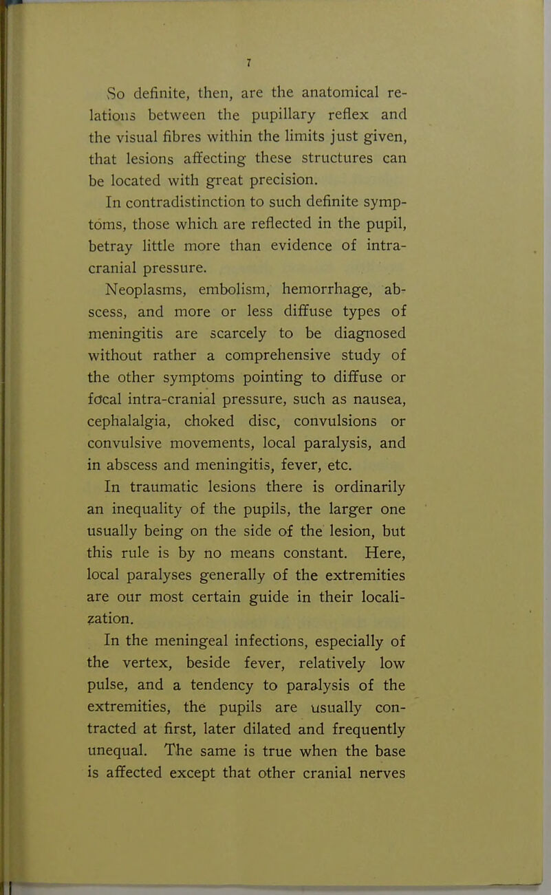 So definite, then, are the anatomical re- lations between the pupillary reflex and the visual fibres within the Hmits just given, that lesions affecting these structures can be located with great precision. In contradistinction to such definite symp- toms, those which are reflected in the pupil, betray little more than evidence of intra- cranial pressure. Neoplasms, embolism, hemorrhage, ab- scess, and more or less diffuse types of meningitis are scarcely to be diagnosed without rather a comprehensive study of the other symptoms pointing to diffuse or fdcal intra-cranial pressure, such as nausea, cephalalgia, choked disc, convulsions or convulsive movements, local paralysis, and in abscess and meningitis, fever, etc. In traumatic lesions there is ordinarily an inequality of the pupils, the larger one usually being on the side of the lesion, but this rule is by no means constant. Here, local paralyses generally of the extremities are our most certain guide in their locali- sation. In the meningeal infections, especially of the vertex, beside fever, relatively low pulse, and a tendency to paralysis of the extremities, the pupils are usually con- tracted at first, later dilated and frequently unequal. The same is true when the base is affected except that other cranial nerves