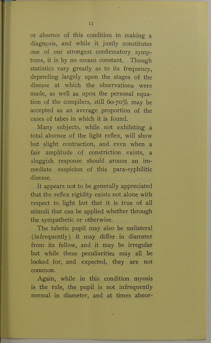 or absence of tliis condition in making a diagnosis, and while it justly constitutes one of our strongest confirmatory symp- toms, it is by no means constant. Though statistics vary greatly as to its frequency, depending largely upon the stages of the disease at which the observations were made, as well as upon the personal equa- tion of the compilers, still 60-70% may be accepted as an average proportion of the cases of tabes in which it is found. Many subjects, while not exhibiting a total absence of the light reflex, will show but slight contraction, and even when a fair amplitude of constriction exists, a sluggish response should arouse an im- mediate suspicion of this para-syphilitic disease. It appears not to be generally appreciated that the reflex rigidity exists not alone with respect to light but that it is true of all stimuli that can be applied whether through the sympathetic or otherwise. The tabetic pupil may also be unilateral (infrequently) it may differ in diameter from its fellow, and it may be irregular but while these peculiarities may all be looked for, and expected, they are not common. Again, while in this condition myosis is the rule, the pupil is not infrequently normal in diameter, and at times abnor-