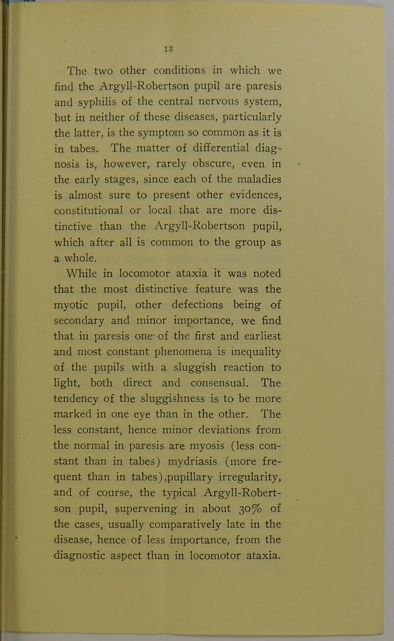 The two other conditions in which we find the Argyll-Robertson pupil are paresis and syphilis of the central nervous system, but in neither of these diseases, particularly the latter, is the symptom so common as it is in tabes. The matter of differential diag- nosis is, however, rarely obscure, even in the early stages, since each of the maladies is almost sure to present other evidences, constitutional or local that are more dis- tinctive than the Argyll-Robertson pupil, which after all is common to the group as a whole. While in locomotor ataxia it was noted that the most distinctive feature was the myotic pupil, other defections being of secondary and minor importance, we find that in paresis one- of the first and earliest and most constant phenomena is inequality of the pupils with a sluggish reaction to light, both direct and consensual. The tendency of the sluggishness is to be more marked in one eye than in the other. The less constant, hence minor deviations from the normal in paresis are myosis (less con- stant than in tabes) mydriasis (more fre- quent than in tabes),pupillary irregularity, and of course, the typical Argyll-Robert- son pupil, supervening in about 30% of the cases, usually comparatively late in the disease, hence of less importance, from the diagnostic aspect than in locomotor ataxia.