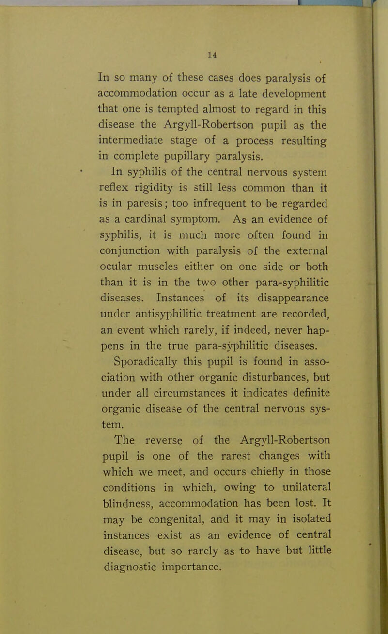 14 In so many of these cases does paralysis of accommodation occur as a late development that one is tempted almost to regard in this disease the Argyll-Robertson pupil as the intermediate stage of a process resulting in complete pupillary paralysis. In syphilis of the central nervous system reflex rigidity is still less common than it is in paresis; too infrequent to be regarded as a cardinal symptom. As an evidence of syphilis, it is much more often found in conjunction with paralysis of the external ocular muscles either on one side or both than it is in the two other para-syphilitic diseases. Instances of its disappearance under antisyphilitic treatment are recorded, an event which rarely, if indeed, never hap- pens in the true para-syphilitic diseases. Sporadically this pupil is found in asso- ciation with other organic disturbances, but under all circumstances it indicates definite organic disease of the central nervous sys- tem. The reverse of the Argyll-Robertson pupil is one of the rarest changes with which we meet, and occurs chiefly in those conditions in which, owing to unilateral blindness, accommodation has been lost. It may be congenital, and it may in isolated instances exist as an evidence of central disease, but so rarely as to have but little diagnostic importance.