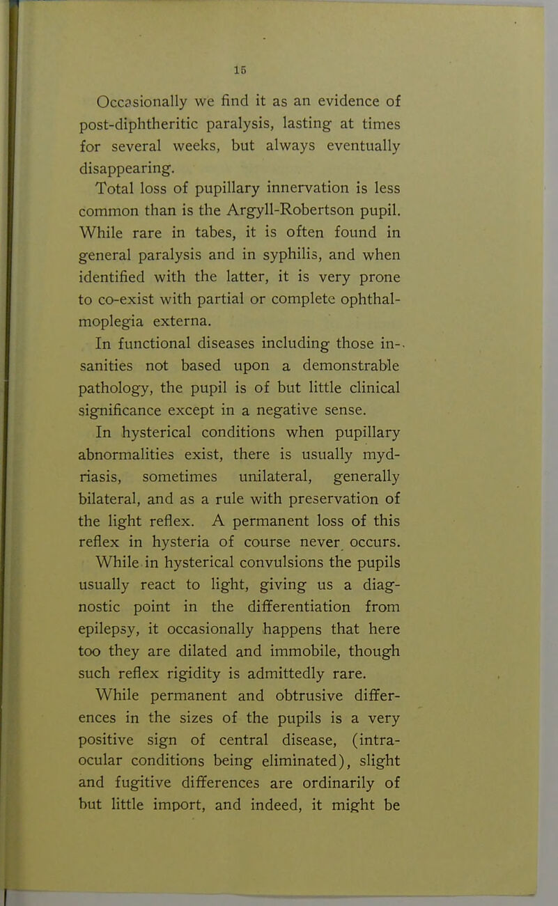 Occasionally we find it as an evidence of post-diphtheritic paralysis, lasting at times for several weeks, but always eventually disappearing. Total loss of pupillary innervation is less common than is the Argyll-Robertson pupil. While rare in tabes, it is often found in general paralysis and in syphilis, and when identified with the latter, it is very prone to co-exist with partial or complete ophthal- moplegia externa. In functional diseases including those in-, sanities not based upon a demonstrable pathology, the pupil is of but little clinical significance except in a negative sense. In hysterical conditions when pupillary abnormalities exist, there is usually myd- riasis, sometimes unilateral, generally bilateral, and as a rule with preservation of the light reflex. A permanent loss of this reflex in hysteria of course never occurs. While in hysterical convulsions the pupils usually react to light, giving us a diag- nostic point in the differentiation from epilepsy, it occasionally happens that here too they are dilated and immobile, though such reflex rigidity is admittedly rare. While permanent and obtrusive differ- ences in the sizes of the pupils is a very positive sign of central disease, (intra- ocular conditions being eliminated), slight and fugitive dififerences are ordinarily of but little import, and indeed, it might be