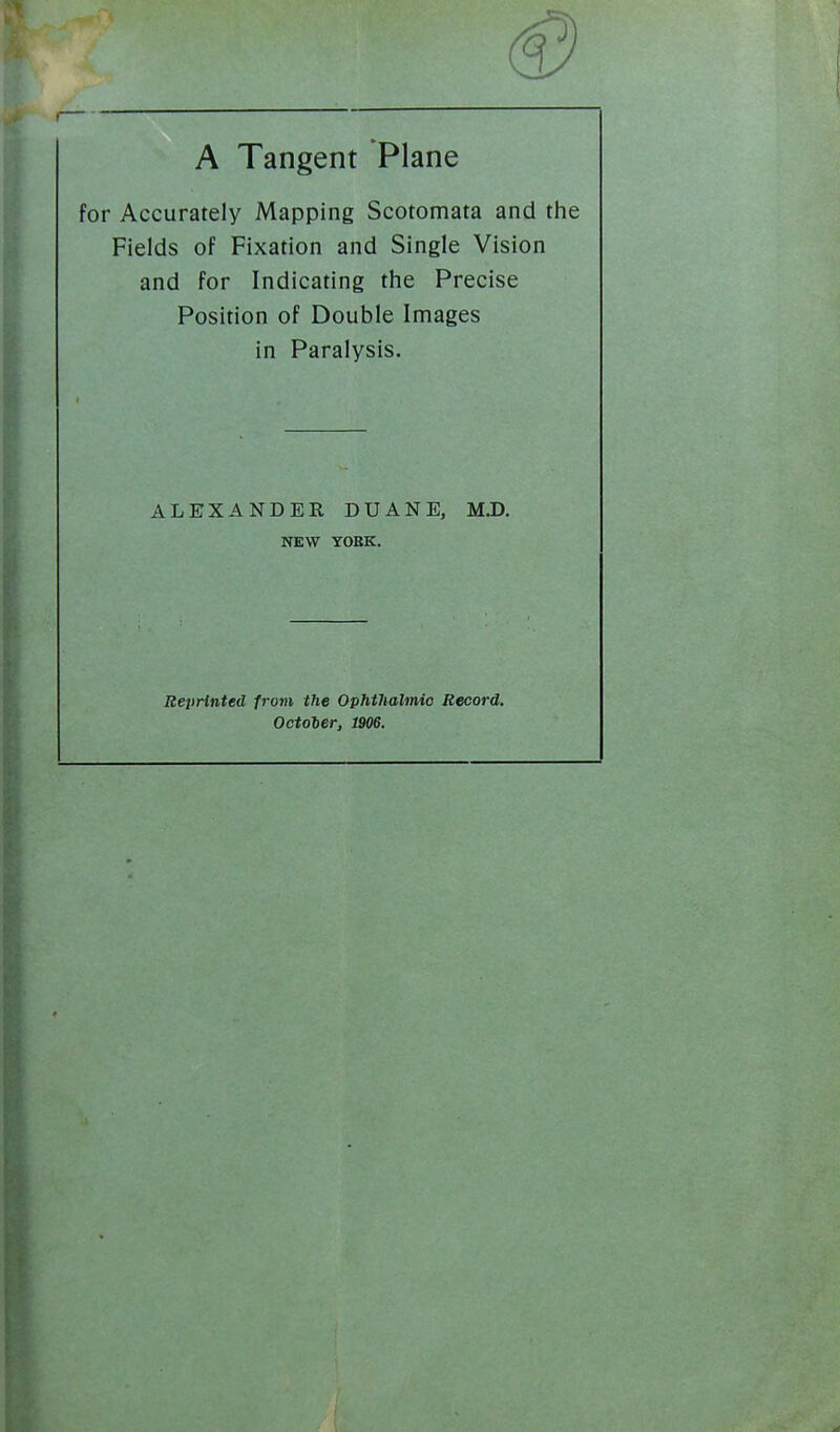 A Tangent Plane for Accurately Mapping Scotomata and the Fields of Fixation and Single Vision and for Indicating the Precise Position of Double Images in Paralysis. ALEXANDER DUANE, MJD. NEW YOHK. Reprinted from the Ophtlialmio Record. Octoler, 1906.