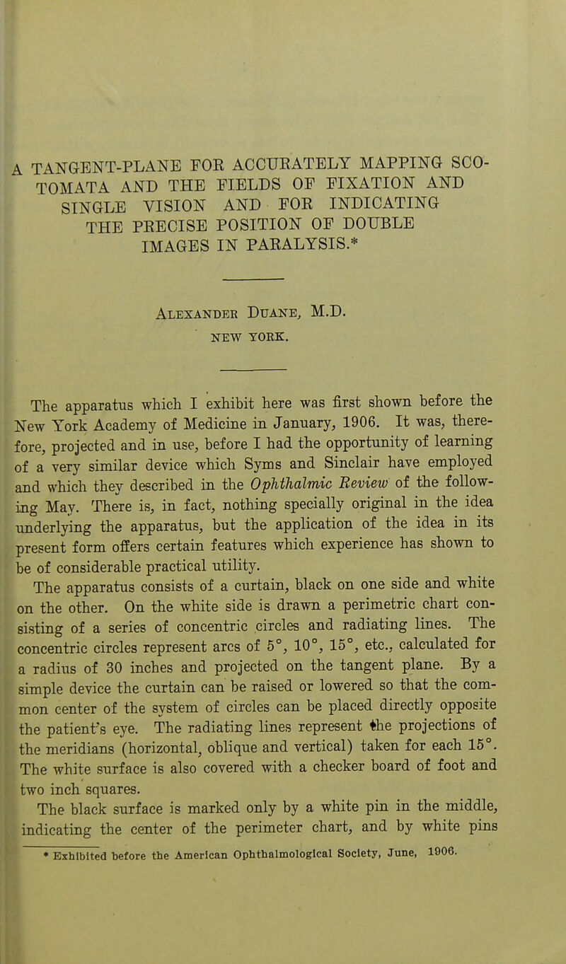 A TANGENT-PLANE FOE ACCURATELY MAPPING SCO- TOMATA AND THE FIELDS OF FIXATION AND (SINGLE VISION AND FOR INDICATING THE PRECISE POSITION OF DOUBLE IMAGES IN PARALYSIS.* I Alexander Duane, M.D. NEW TORE. The apparatus which I exhibit here was first shown before the New York Academy of Medicine in January, 1906, It was, there- fore, projected and in use, before I had the opportunity of learning of a very similar device which Syms and Sinclair have employed and which they described in the Ophthalmic Review of the follow- ing May. There is, in fact, nothing specially original in the idea underlying the apparatus, but the application of the idea in its present form offers certain features which experience has shown to be of considerable practical utility. The apparatus consists of a curtain, black on one side and white on the other. On the white side is drawn a perimetric chart con- sisting of a series of concentric circles and radiating lines. The concentric circles represent arcs of 6°, 10°, 15°, etc., calculated for a radius of 30 inches and projected on the tangent plane. By a simple device the curtain can be raised or lowered so that the com- mon center of the system of circles can be placed directly opposite the patient's eye. The radiating lines represent ♦he projections of the meridians (horizontal, oblique and vertical) taken for each 16°. The white surface is also covered with a checker board of foot and two inch squares. The black surface is marked only by a white pin in the middle, indicating the center of the perimeter chart, and by white pins • Exhibited before the American Ophthalmologlcal Society, June, 1906.