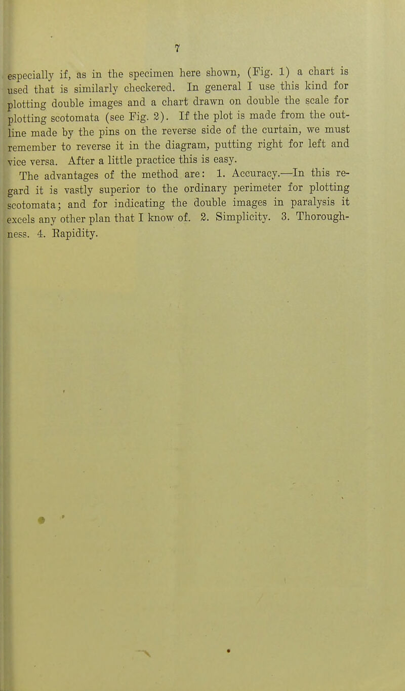 especially if, as in the specimen here shown, (Fig. 1) a chart is used that is similarly checkered. In general I use this kind for plotting double images and a chart drawn on double the scale for plotting scotomata (see Pig. 2). If the plot is made from the out- line made by the pins on the reverse side of the curtain, we must remember to reverse it in the diagram, putting right for left and vice versa. After a little practice this is easy. The advantages of the method are: 1. Accuracy.—In this re- gard it is vastly superior to the ordinary perimeter for plotting scotomata; and for indicating the double images in paralysis it excels any other plan that I know of. 2. Simplicity. 3. Thorough- ness. 4. Eapidity.