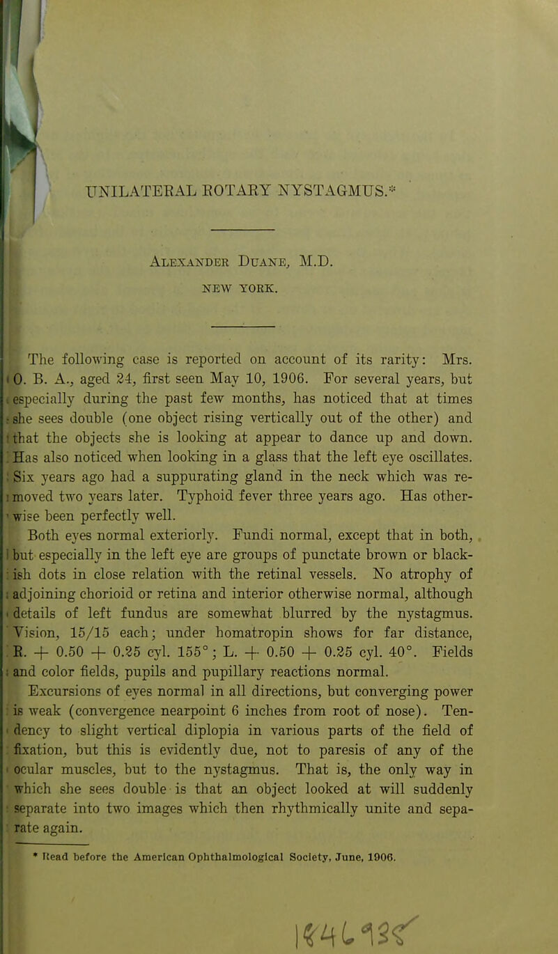 ITNILATEEAL EOTARY NYSTAGMUS.- Alexander Duane, M.D. NEW YORK. The following case is reported on account of its rarity: Mrs, < 0. B. A., aged 24, first seen May 10, 1906. For several years, but ■.especially during the past few months, has noticed that at times : she sees double (one object rising vertically out of the other) and t that the objects she is looking at appear to dance up and down. Has also noticed when looking in a glass that the left eye oscillates. : Six years ago had a suppurating gland in the neck which was re- ! moved two years later. Typhoid fever three years ago. Has other- ' wise been perfectly well. Both eyes normal exteriorly. Fundi normal, except that in both,. 1 but especially in the left eye are groups of punctate brown or black- : ish dots in close relation with the retinal vessels. No atrophy of ; adjoining chorioid or retina and interior otherwise normal, although 1 details of left fundus are somewhat blurred by the nystagmus. Vision, 15/15 each; under homatropin shows for far distance, E. + 0.50 + 0.35 cyl. 155°; L. + 0.50 + 0.25 cyl. 40°. Fields ; and color fields, pupils and pupillary reactions normal. Excursions of eyes normal in all directions, but converging power is weak (convergence nearpoint 6 inches from root of nose). Ten- ' dency to slight vertical diplopia in various parts of the field of fixation, but this is evidently due, not to paresis of any of the I ocular muscles, but to the nystagmus. That is, the only way in which she sees double is that an object looked at will suddenly • separate into two images which then rhythmically unite and sepa- rate again. • ISead before the American Ophthalmologlcal Society, June, 1906.