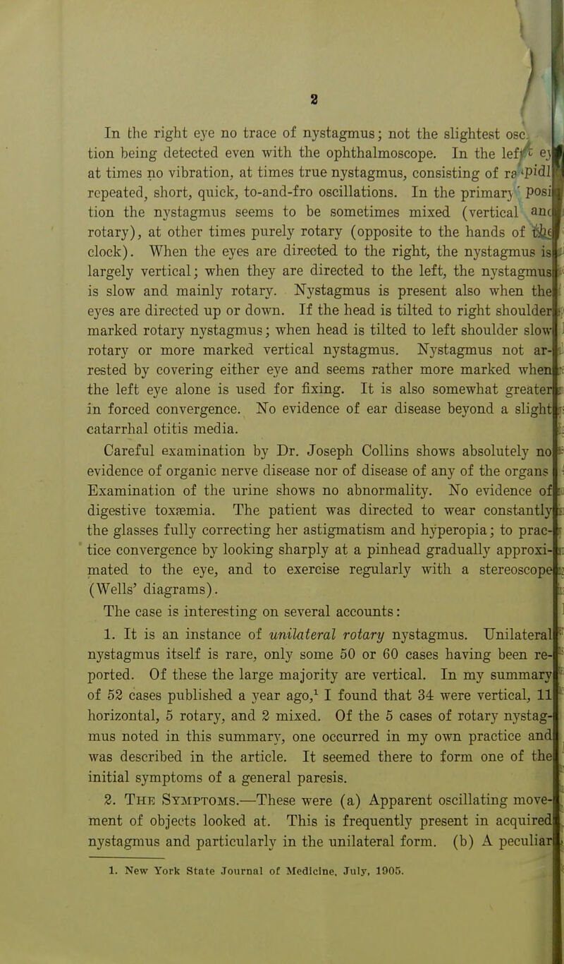 f In the right eye no trace of nystagmus; not the slightest oscj tion being detected even with the ophthalmoscope. In the lef^ 63 at times no vibration, at times true nystagmus, consisting of ra 'PidI repeated, short, quick, to-and-fro oscillations. In the primary' Posi tion the nystagmus seems to be sometimes mixed (vertical anc rotary), at other times purely rotary (opposite to the hands of ^ clock). When the eyes are directed to the right, the nystagmus is largely vertical; when they are directed to the left, the nystagmus is slow and mainly rotary. Nystagmus is present also when the eyes are directed up or down. If the head is tilted to right shoulder • marked rotary nystagmus; when head is tilted to left shoulder slow rotary or more marked vertical nystagmus. Nystagmus not ar- . rested by covering either eye and seems rather more marked when : the left eye alone is used for fixing. It is also somewhat greater in forced convergence. No evidence of ear disease beyond a slight catarrhal otitis media. Careful examination by Dr. Joseph Collins shows absolutely no evidence of organic nerve disease nor of disease of any of the organs Examination of the urine shows no abnormality. No evidence of digestive toxfemia. The patient was directed to wear constantly the glasses fully correcting her astigmatism and hj^peropia; to prac- tice convergence by looking sharply at a pinhead gradually approxi- i mated to the eye, and to exercise regularly with a stereoscope 3 (Wells' diagrams). The case is interesting on several accounts: 1. It is an instance of unilateral rotary nystagmus. Unilateral nystagmus itself is rare, only some 50 or 60 cases having been re- ported. Of these the large majority are vertical. In my summary of 52 cases published a year ago,^ I found that 34 were vertical, 11 horizontal, 5 rotary, and 2 mixed. Of the 5 cases of rotary nystag- mus noted in this summary, one occurred in my own practice and was described in the article. It seemed there to form one of the initial symptoms of a general paresis. 2. Thk Symptoms.—These were (a) Apparent oscillating move- ment of objects looked at. This is frequently present in acquired nystagmus and particularly in the unilateral form, (b) A peculiar 1. New York State Journal ot Medicine. July, 1905.