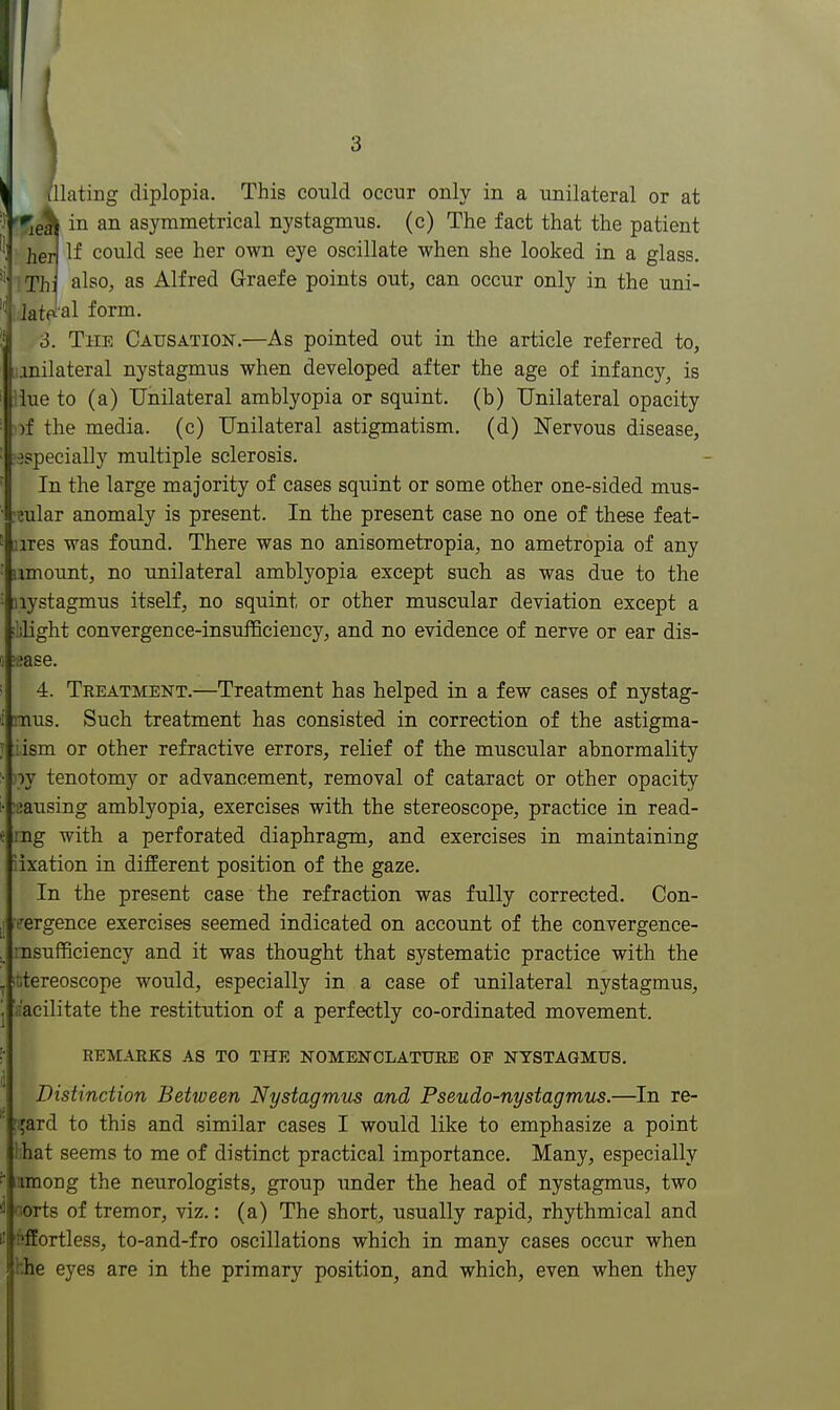 \ lUating diplopia. This could occur only in a unilateral or at Vr^g^ in an asymmetrical nystagmus, (c) The fact that the patient heW If could see her own eye oscillate when she looked in a glass, iThj also, as Alfred Graefe points out, can occur only in the uni- latelal form. 3. The Causation.—As pointed out in the article referred to, lonilateral nystagmus when developed after the age of infancy^ is iiue to (a) Unilateral amblyopia or squint, (b) Unilateral opacity )f the media, (c) Unilateral astigmatism, (d) Nervous disease, ■jspecially multiple sclerosis. In the large majority of cases squint or some other one-sided mus- ^eular anomaly is present. In the present case no one of these feat- ires was found. There was no anisometropia, no ametropia of any amount, no unilateral amblyopia except such as was due to the nystagmus itself, no squint or other muscular deviation except a lilight convergence-insufficiency, and no evidence of nerve or ear dis- ease. 4. Treatment.—Treatment has helped in a few cases of nystag- mus. Such treatment has consisted in correction of the astigma- iism or other refractive errors, relief of the muscular abnormality ly tenotomy or advancement, removal of cataract or other opacity iausing amblyopia, exercises with the stereoscope, practice in read- ing with a perforated diaphragm, and exercises in maintaining iixation in different position of the gaze. In the present case the refraction was fully corrected. Con- vergence exercises seemed indicated on account of the convergence- rnsufficiency and it was thought that systematic practice with the utereoscope would, especially in a case of unilateral nystagmus, r'acilitate the restitution of a perfectly co-ordinated movement. REMARKS as TO THE NOMENOLATUKB OF NYSTAGMUS. Distinction Between Nystagmus and Pseudo-nystagmus.—In re- '{ard to this and similar cases I would like to emphasize a point ihat seems to me of distinct practical importance. Many, especially mmong the neurologists, group under the head of nystagmus, two oorts of tremor, viz.: (a) The short, usually rapid, rhythmical and 'fiffortless, to-and-fro oscillations which in many cases occur when hhe eyes are in the primary position, and which, even when they