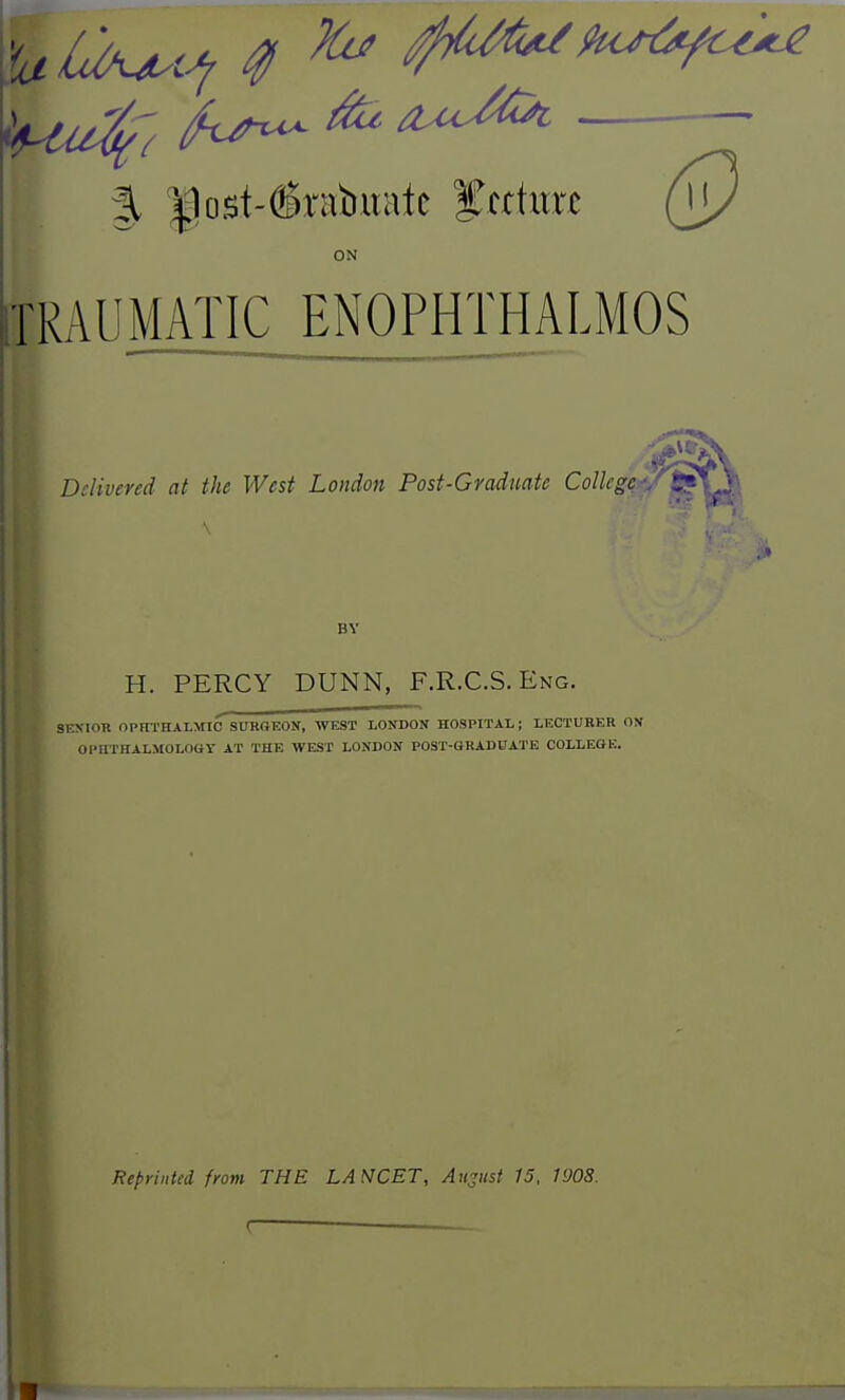 ON iTRAUMATIC ENOPHTHALMOS Delivered at the West London Post-Graduate Collegers-/^ \ BY H. PERCY DUNN, F.R.C.S. Eng. SEXIOR OPHTHALMIC SURGEON, WEST LONDON HOSPITAL; LECTURER ON OPHTHALJIOLOGY AT THE WEST LONDON POST-GRADUATE COLLEGK. Reprinted from THE LANCET, August 15. 1908.