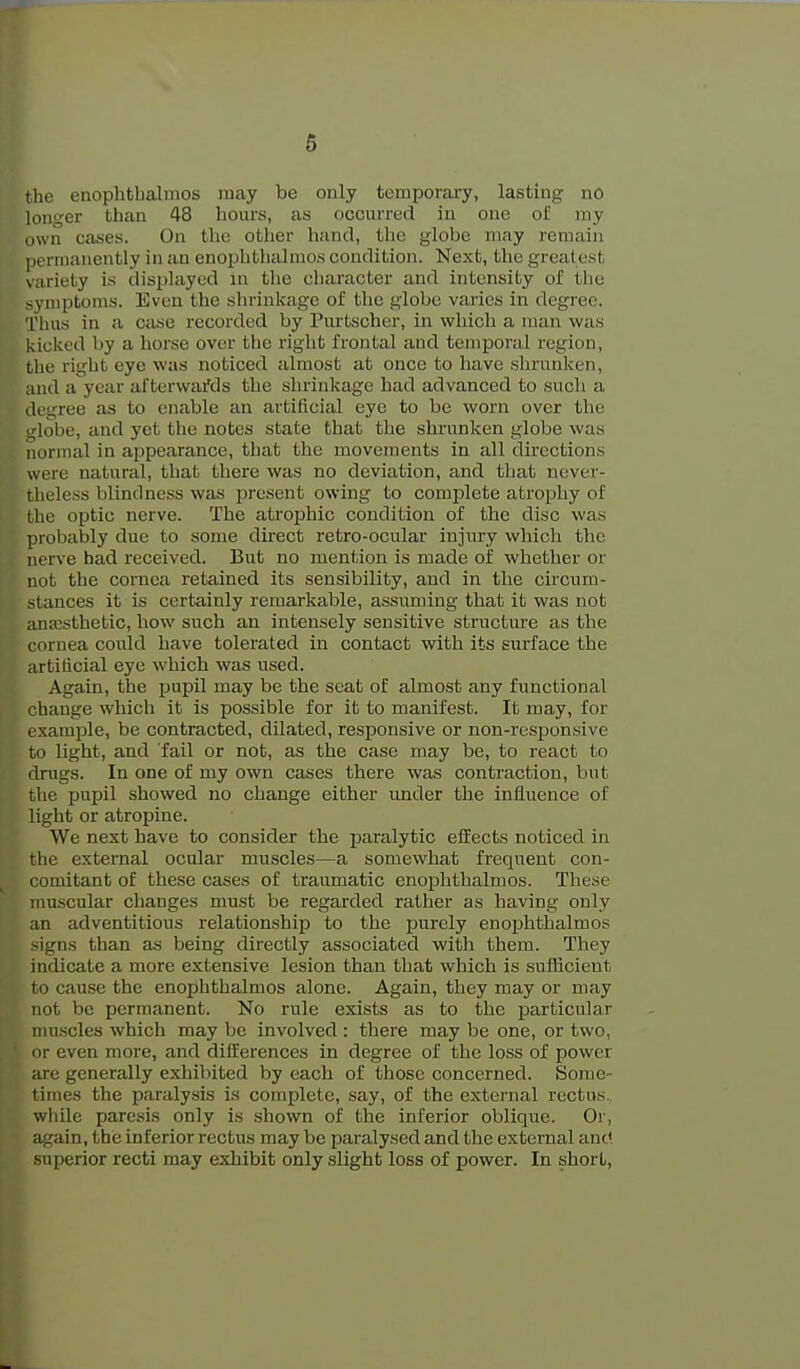 6 tlie enophtlialmos may be only temporary, lasting no longer than 48 hoius, as occurred in one oii my (iwn cases. On tlie other hand, the globe may remain I icrtnanently in an enophthalmos condition. Next, the greatest variety is displayed in the character and intensity of the symptoms. Even the shrinkage of the globe varies in degree. Thus in a case recorded by Purtscher, in which a man was kicked by a horse over the right frontal and temporal region, the right eye was noticed almost at once to have shrunken, and a year afterwai'ds the shrinkage had advanced to such a ik'gree as to enable an artificial eye to be worn over the nlobe, and yet the notes state that the shrunken globe was normal in appearance, tliat the movements in all directions were natural, that there was no deviation, and tliat never- theless blindness wtvs present owing to complete atrophy of the optic nerve. The atrophic condition of the disc was probably due to some direct retro-ocular injury which the nerve had received. But no mention is made of whether or not the cornea retained its sensibility, and in the circum- stances it is certainly remarkable, assuming that it was not anesthetic, how such an intensely sensitive structiu-e as the cornea could have tolerated in contact with its surface the artificial eye which was used. Again, the pupil may be the seat of almost any functional change which it is possible for it to manifest. It may, for example, be contracted, dilated, responsive or non-responsive to light, and fail or not, as the case may be, to react to drugs. In one of my own cases there was contraction, but the pupil showed no change either under the influence of light or atropine. We next have to consider the paralytic effects noticed in the external ocular muscles—a somewhat frequent con- ^ comitant of these cases of traumatic enophthalmos. These muscular changes must be regarded rather as having only an adventitious relationship to the purely enophthalmos signs than as being directly associated with them. They indicate a more extensive lesion than that which is suilicient to cause the enophthalmos alone. Again, they may or may not be permanent. No rule exists as to the jaarticular muscles which may be involved : there may be one, or two, iir even more, and differences in degree of the loss of power are generally exhibited by each of those concerned. Some- times the paraly.sis is complete, say, of the external rectus, wlule paresis only is .shown of the inferior oblique. Or, again, the inferior rectus may be paralysed and tlie external and superior recti may exhibit only slight loss of power. In short,