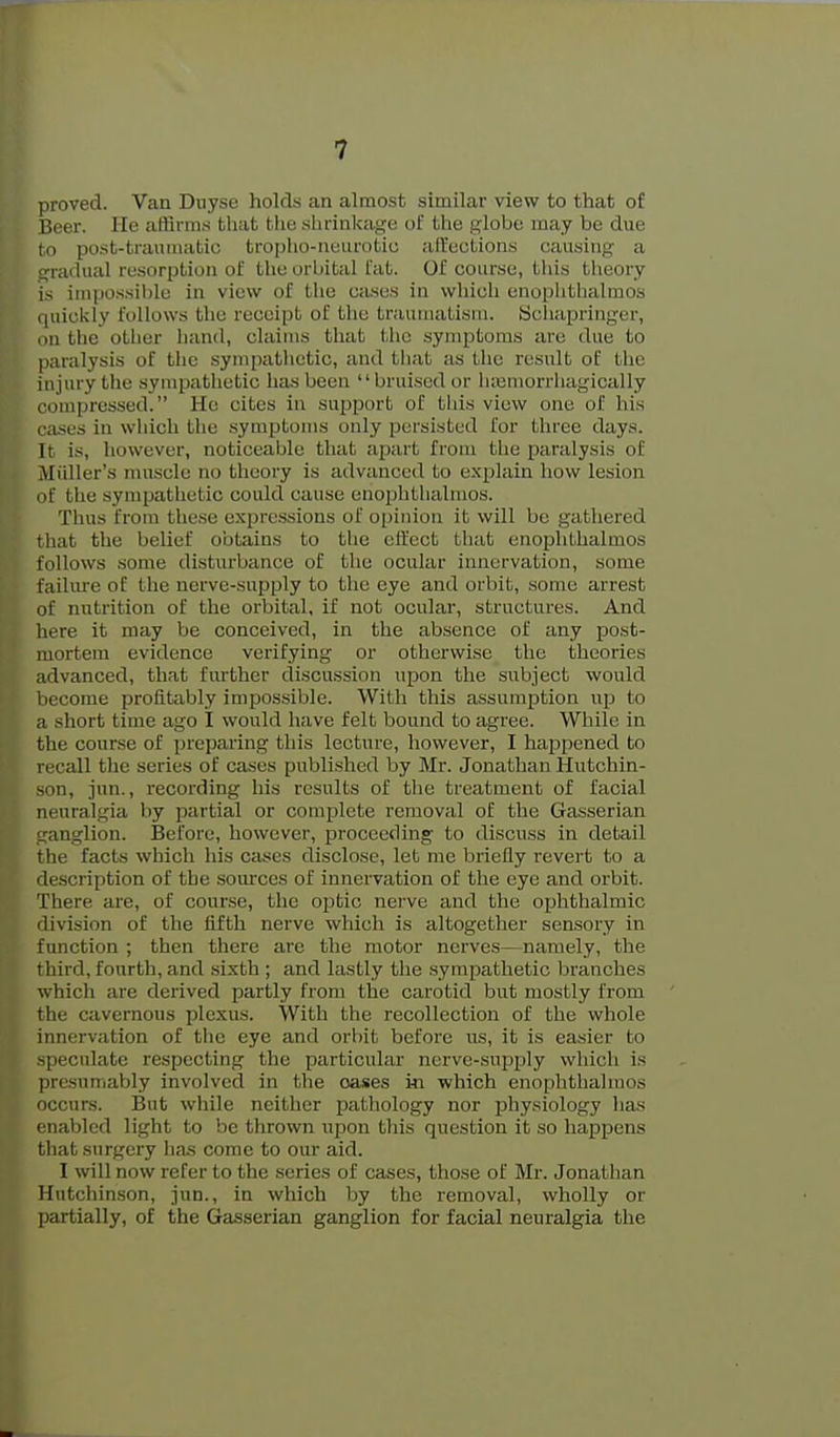 proved. Van Duyse holds an almost similar view to that of Beer. He affirms that the shrinkage of the globe may be due to post-traumatic tropho-neiirotiu alfections causing a gradual resorption of the orbital fat. Of course, this theory is impossible in view of the ca.ses in which enophthalmos (liiickly follows the receipt of the traiuiiatisni. Schapringer, 1)11 tlie other hand, claims that the .symptoms are due to paralysis of the sympathetic, and that as the result of the injury the sympathetic has been bruised or li;eniorrhagically compressed. He cites in support of tliis view one of his ciisus in which the .symptoms only persisted for three days. It is, however, noticeable that apart from the paralysis of Miiller's muscle no theory is advanced to explain how lesion of the sympathetic could etiuse enophthalmos. Thus from these expressions of opinion it will be gathered that the belief obtains to the effect that enophthalmos follows some disturbance of the ocular innervation, some faiUu'e of the nerve-supply to the eye and orbit, some arrest of nutrition of the orbital, if not ocular, structures. And here it may be conceived, in the ab.sence of any post- mortem evidence verifying or otherwise the theories advanced, that further discussion upon the subject would l)ecome profitably impossible. With this assumption up to a short time ago I would have felt bound to agree. While in the course of preparing this lecture, however, I happened to recall the series of cases published by Mr. Jonathan Hutchin- son, jun., recording his results of the treatment of facial neuralgia by partial or complete removal of the Gasserian tranglion. Before, however, proceeding to discuss in detail the facts which his cases disclose, let me briefly revert to a description of the som'ces of innervation of the eye and orbit. There are, of course, the ojotic nerve and the ophthalmic division of the fifth nerve which is altogether sensory in function ; then there are the motor nerves—namely, the third, fourth, and .sixth ; and lastly the .sympathetic branches which are derived partly from the carotid but mostly from the cavernous plexus. With the recollection of the whole innervation of the eye and orbit before us, it is easier to ^peculate respecting the particular nerve-supply which is presuniaVily involved in the oases i-n which enophthalmos occurs. But while neither pathology nor physiology has enabled light to be thrown upon this question it so happens that surgery has come to our aid. I will now refer to the scries of cases, those of Mr. Jonatlian Hutchinson, jun., in which by the removal, wholly or [jartially, of the Gasserian ganglion for facial neuralgia the