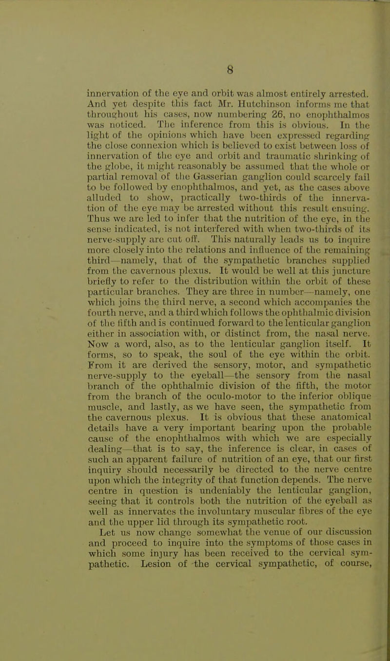 innervation of the eye and orbit was almost entirely arrested. And yet despite this fact Mr. llukchinson informs me that throui^hout his cases, now numbering 26, no enophthalmos was noticed. Tlie inference from this is obvious. In the light of the opinions which have been uxprc.s.sed regarding the close connexion which is believed to exist between loss of innervation of tlio eye and orbit and traumatic .shrinking of the globe, it miglit reasonably be assumed that the whole or partial removal oC the Gasserian ganglion could scarcely fail to be followed by enophthalmos, and yet, as the ca.ses above alluded to .show, practically two-thirds of tlie innerva- tion of the eye may be arrested without this result ensuing. Thus we are led to infer that the nutrition of the eye, in the sense indicated, is not interfered witli when two-thirds of its nerve-supply are cut oil. This naturally leads us to inquire more closely into tlie relations and influence of the remaining third—namely, that of the sympathetic branches supplied from the cavernous plexus. It would be well at this juncture briefly to refer to the distribution within the orbit of the.se particular branches. Tliey are three in number—namely, one which joins the tldrd nerve, a second which accompanies the fourth nerve, and a third which follows the ophthalmic division of the fifth and is continued forward to the lenticular ganglion either in a.ssociation with, or distinct from, the na.sal nerve. Now a word, also, as to the lenticular ganglion itself. It forms, so to speak, the soul of the eye within the orbit. From it are derived the sensory, motor, and sympathetic nerve-supply to the eyeball—the sensory from the nasal branch of the ophthalmic division of the fifth, the motor from the branch of the oculo-motor to the inferior oblique muscle, and lastly, as we have seen, the sympathetic from the cavernous plexus. It is obvious that these anatomical details have a very important bearing upon the probable cause of the enophthalmos with which we are especially dealing—that is to say, the inference is clear, in cases of such an apparent failure of nutrition of an eye, that our first inquiry should neces.sarily be directed to the nerve centre upon which the integrity of that function depends. The nerve centre in question is undeniably the lenticular ganglion, seeing that it controls both the nutrition of the eyeball as well as innervates the involuntary muscular fibres of the eye and the upper lid through its sympathetic root. Let us now change somewhat the venue of our discussion and proceed to inquire into the symptoms of those cases in which some injury has been received to the cervical sym- pathetic. Lesion of the cervical sympathetic, of course,