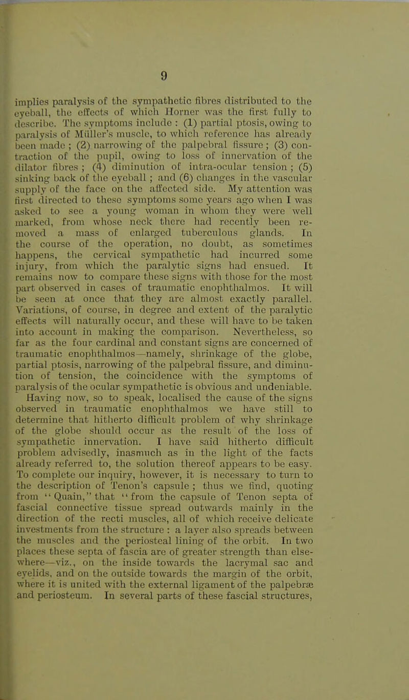 implies paralysis of the sympathetic fibres distributed to the eyeball, the effects of which Horner was the first fully to tlescribc. The symptoms include : (1) partial ptosis, owing to paralysis of Miillcr's muscle, to which reference has already been made ; (2) narrowing of the palpebral fissure ; (3) con- traction of the pupil, owing to loss of innervation of the dilator fibres ; (4) diminution of intra-ooular tension ; (5) sinking back of the eyeball ; and (6) cliangcs in tlie vascular supply of the face on the atfected side. My attention was tirst directed to these symptoms some years ago when I was asked to see a young woman in whom they were well marked, from whose neck there had recently been re- moved a mass of enlarged tuberculous glands. In the course of the operation, no doubt, as sometimes happens, the cervical sympathetic had incurred some injury, from which the paralytic signs had ensued. It remains now to compare these signs with those for the most part observed in cases of traumatic enophtiialmos. It will he seen at once that they arc almost exactly parallel. ^'a^iations, of course, in degree and extent of the paralytic effects will naturally occur, and these will have to be taken into account in making the comparison. Nevertheless, so far as the four cardinal and constant signs are concerned oi traumatic enophthalmos—namely, shrinkage of the globe, partial ptosis, narrowing of the palpebral fissure, and diminu- tion of tension, the coincidence with the .symptoms of paraly.sis of the ocular sympathetic is obvious and undeniable. Having now, so to speak, localised the cause of the signs observed in traumatic cnoplithalmos we have still to determine that hitherto difhcult problem of why shrinkage of the globe sliould occur as the result of the loss of sympathetic innervation. I have said hitherto difficult problem advisedly, inasmuch as in tlie light of the facts atready referred to, the solution thereof appears to be easy. To complete our inquiry, liowcver, it is necessary to turn to the description of Tenon's capsule ; thus we find, quoting from Quain,that from the capsule of Tenon septa of fascial connective tissue spread outwards mainly in the direction of the recti muscles, all of which receive delicate investments from the structure : a layer also spreads between the muscles and the periosteal lining of the orbit. In two places these septa of fascia are of greater strength than else- where—viz., on the inside towards the lacrymal sac and eyelids, and on the outside towards the margin of the orbit, where it is united with the external ligament of the palpebrse and periosteum. In several parts of these fascial structures,