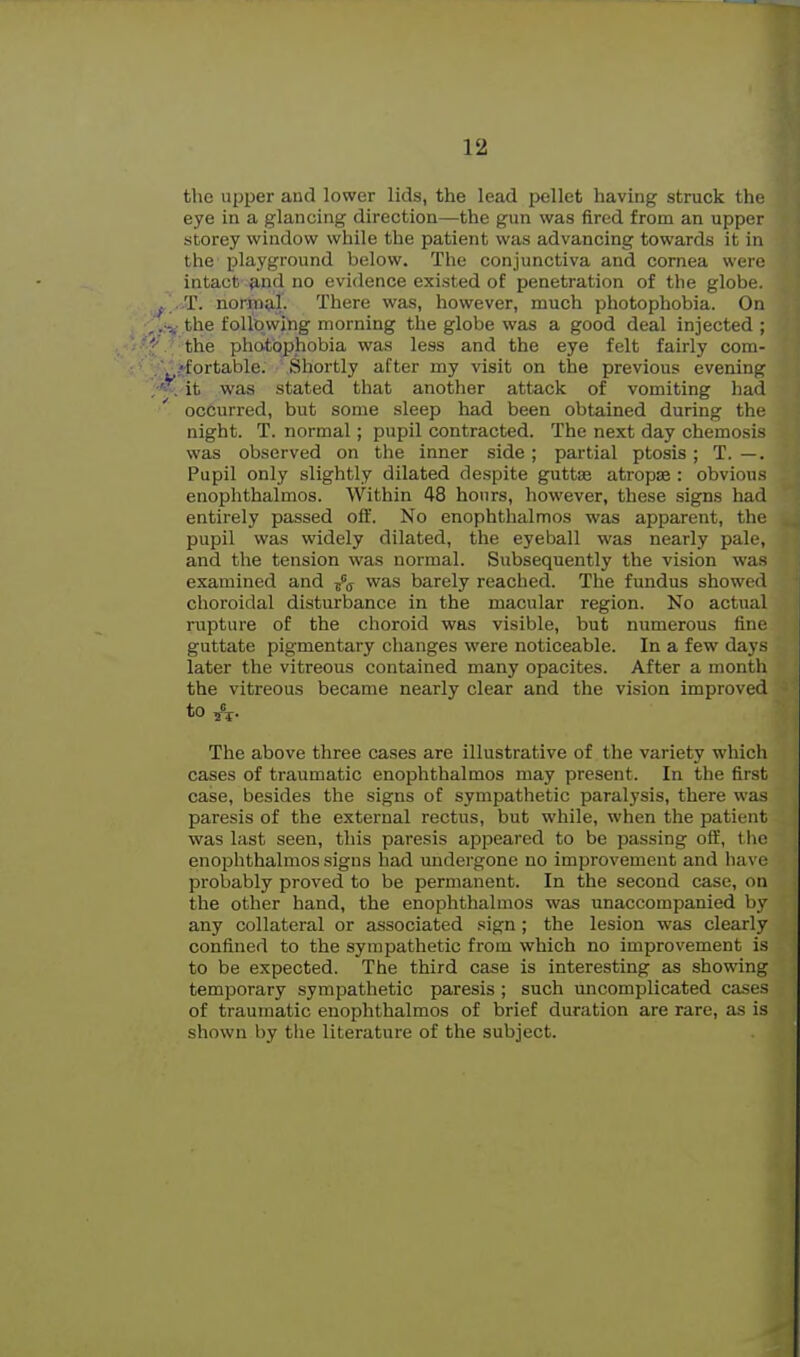 the upper and lower lids, the lead pellet having struck the eye in a glancing direction—the gun was fired from an upper storey window while the patient was advancing towards it in the playground below. The conjunctiva and cornea were intact ^nd no evidence existed of penetration of the globe. T. normal. There was, however, much photophobia. On the following morning the globe was a good deal injected ; the photophobia was less and the eye felt fairly com- ffortable. Shortly after my visit on the previous evening it was stated that another attack of vomiting had occurred, but some sleep had been obtained during the night. T. normal; pupil contracted. The next day chemosis was observed on the inner side; partial ptosis; T. —. Pupil only slightly dilated despite guttae atropse : obvious enophthalmos. Within 48 hours, however, these signs had entirely passed off. No enophthalmos was apparent, the pupil was widely dilated, the eyeball was nearly pale, and the tension was normal. Subsequently the vision was examined and jpg was barely reached. The fundus showed choroidal disturbance in the macular region. No actual rupture of the choroid was visible, but numerous fine guttate pigmentary changes were noticeable. In a few days later the vitreous contained many opacites. After a month the vitreous became nearly clear and the vision improved to A- The above three cases are illustrative of the variety which cases of traumatic enophthalmos may present. In the first case, besides the signs of sympathetic paralysis, there was paresis of the external rectus, but while, when the patient was last seen, this paresis appeared to be passing off, the enophthalmos signs had undergone no improvement and have probably proved to be permanent. In the second case, on the other hand, the enophthalmos was unaccompanied by any collateral or associated sign ; the lesion was clearly confined to the sympathetic from which no improvement is to be expected. The third case is interesting as showing temporary sympathetic paresis ; such uncomplicated cases of traumatic enophthalmos of brief duration are rare, as is shown by the literature of the subject.