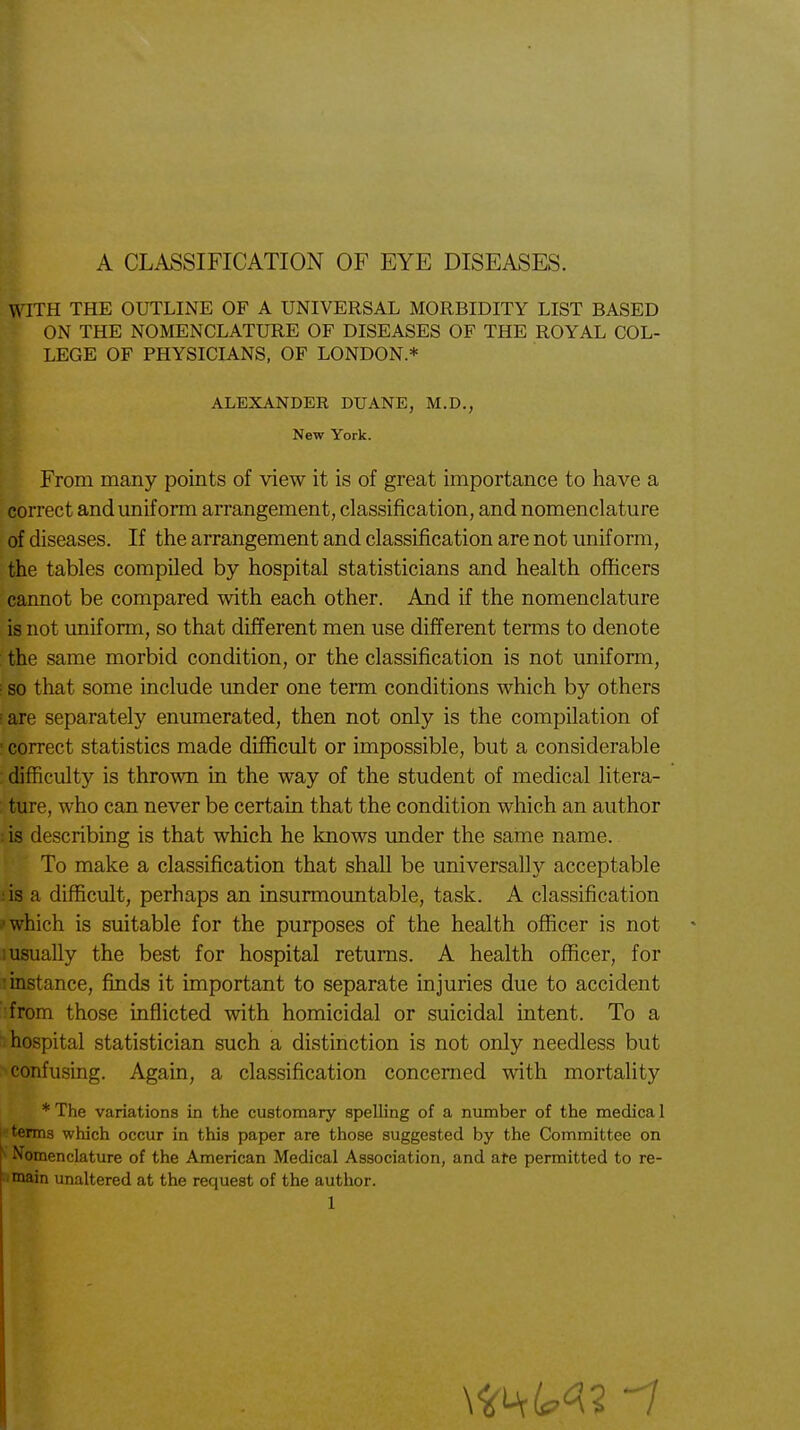 WITH THE OUTLINE OF A UNIVERSAL MORBIDITY LIST BASED ON THE NOMENCLATURE OF DISEASES OF THE ROYAL COL- LEGE OF PHYSICIANS, OF LONDON* From many points of view it is of great importance to have a correct and uniform arrangement, classification, and nomenclature of diseases. If the arrangement and classification are not uniform, the tables compiled by hospital statisticians and health officers cannot be compared with each other. And if the nomenclature is not uniform, so that different men use different terms to denote the same morbid condition, or the classification is not uniform, ; so that some include under one term conditions which by others iare separately enumerated, then not only is the compilation of • correct statistics made difficult or impossible, but a considerable difficulty is thrown in the way of the student of medical litera- ture, who can never be certain that the condition which an author : is describing is that which he knows under the same name. To make a classification that shall be universally acceptable is a difficult, perhaps an insurmountable, task. A classification which is suitable for the purposes of the health officer is not ! usually the best for hospital returns. A health officer, for : instance, finds it important to separate injuries due to accident from those inflicted with homicidal or suicidal intent. To a hospital statistician such a distinction is not only needless but confusing. Again, a classification concerned with mortality * The variations in the customary spelling of a number of the medica 1 terms which occur in this paper are those suggested by the Committee on S Nomenclature of the American Medical Association, and ate permitted to re- main unaltered at the request of the author. ALEXANDER DUANE, M.D. New York.