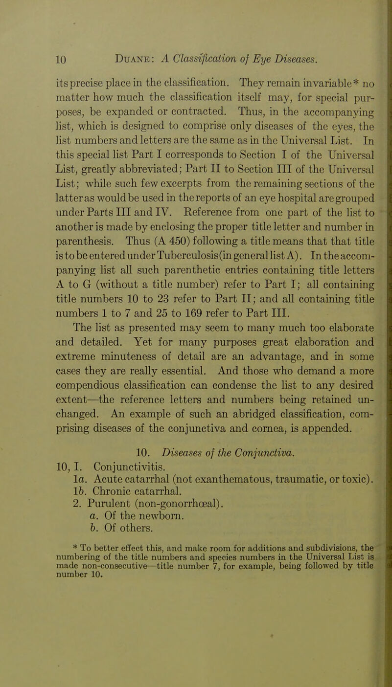 its precise place in the classification. They remain invariable* no matter how much the classification itself may, for special pur- poses, be expanded or contracted. Thus, in the accompanying list, which is designed to comprise only diseases of the eyes, the list numbers and letters are the same as in the Universal List. In this special list Part I corresponds to Section I of the Universal List, greatly abbreviated; Part II to Section III of the Universal List; while such few excerpts from the remaining sections of the latter as would be used in the reports of an eye hospital are grouped under Parts III and IV. Reference from one part of the list to another is made by enclosing the proper title letter and number in parenthesis. Thus (A 450) following a title means that that title is to be entered under Tuberculosis (in general list A). In the accom- panying list all such parenthetic entries containing title letters A to G (without a title number) refer to Part I; all containing title numbers 10 to 23 refer to Part II; and all containing title numbers 1 to 7 and 25 to 169 refer to Part III. The list as presented may seem to many much too elaborate and detailed. Yet for many purposes great elaboration and extreme minuteness of detail are an advantage, and in some cases they are really essential. And those who demand a more compendious classification can condense the list to any desired extent—the reference letters and numbers being retained un- changed. An example of such an abridged classification, com- prising diseases of the conjunctiva and cornea, is appended. 10. Diseases of the Conjunctiva. 10,1. Conjunctivitis. la. Acute catarrhal (not exanthematous, traumatic, or toxic). 16. Chronic catarrhal. 2. Purulent (non-gonorrhoeal). a. Of the newborn. b. Of others. * To better effect this, and make room for additions and subdivisions, the numbering of the title numbers and species numbers in the Universal List is made non-consecutive—title number 7, for example, being followed by title number 10.