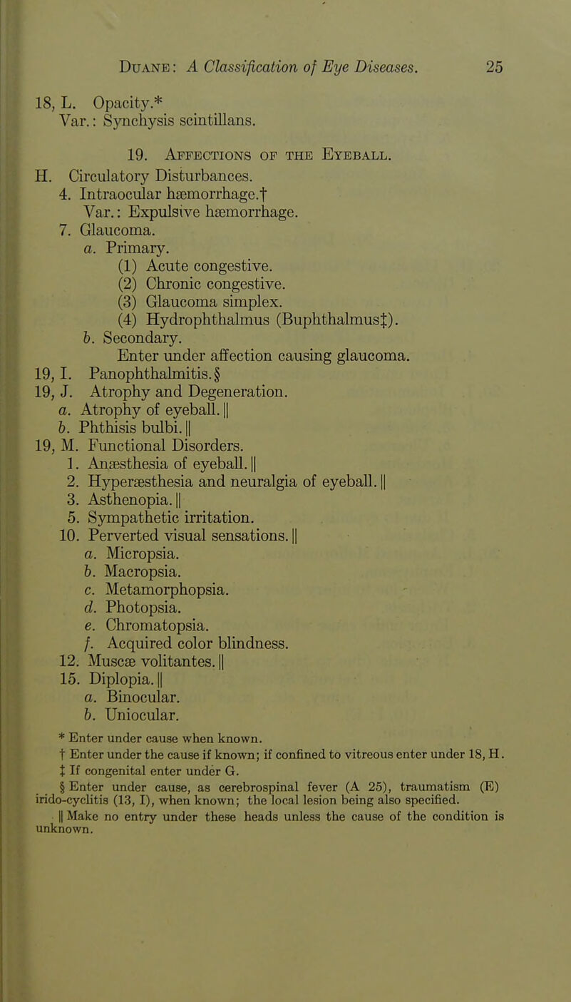 18, L. Opacity.* Var.: Synchysis scintillans. 19. Affections of the Eyeball. H. Circulatory Disturbances. 4. Intraocular hsemorrhage.t Var.: Expulsive haemorrhage. 7. Glaucoma. a. Primary. (1) Acute congestive. (2) Chronic congestive. (3) Glaucoma simplex. (4) Hydrophthalmus (BuphthalmusJ). b. Secondary. Enter under affection causing glaucoma. 19, I. Panophthalmitis^ 19, J. Atrophy and Degeneration. a. Atrophy of eyeball. || 6. Phthisis bulbij 19, M. Functional Disorders. 1. Anaesthesia of eyeball. || 2. Hypersesthesia and neuralgia of eyeball. || 3. Asthenopia. || 5. Sympathetic irritation. 10. Perverted visual sensations. || a. Micropsia. b. Macropsia. c. Metamorphopsia. d. Photopsia. e. Chromatopsia. /. Acquired color blindness. 12. Muscae volitantes. || 15. Diplopia. || a. Binocular. 6. Uniocular. * Enter under cause when known. t Enter under the cause if known; if confined to vitreous enter under 18, H. % If congenital enter under G. § Enter under cause, as cerebrospinal fever (A 25), traumatism (E) irido-cyelitis (13,1), when known; the local lesion being also specified. || Make no entry under these heads unless the cause of the condition is unknown.