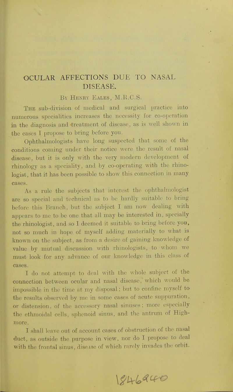 DISEASE. By Hbney Eales, M.E.C.S. The sub-division of medical and surgical practice into numerous specialities increases the necessity for co-operation in the diagnosis and'treatment of disease, as is well shown in the cases I propose to bring before yon. Ophthalmologists have long suspected that some of the conditions coming under their notice were the result of nasal disease, but it is only with the very modern development of rhinology as a speciality, and by co-operating with the rhino- logist, that it has been possible to show this connection in many cases. As a rule the sid^jects that interest the ophthahnologist are so special and technical as to l)e hardly suitable to brmg before this Branch, l)ut the subject I am now dealing with appears to me to be one that all may be interested in, specially the rhinologist, and so I deemed it suitable to bring before you, not so much in hope of myself adding materially to what is known on the subject, as from a desire of gaining knowledge of value by mutual discussion with rhinologists, to whoin we must look for any advance of our knowledge in this class of cases. T do not attempt to denl with the whole subject of the connection between ocular and nasal disease, which wcndd be impossible in the time at my disposal; but to confine myself to the results observed by me in some cases of acute suppuration, or distension, of the accessory nasal sinuses; more especially the ethmoidal cells, sphenoid sinus, and the antrum of High- more. I shall leave out of account cases of obstruction of the nasal duct, as outside the purpose in view, nor do I propose to deal with the frontal sinus, discvxse of whicb I'arely invades the orbit.