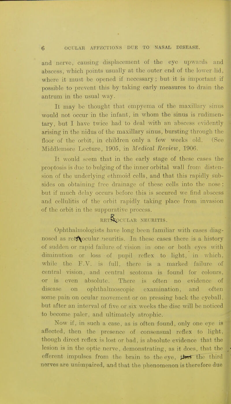 and nerve, causing displacement of the eye upwards and abscess, which points usually at the outer end of the lower lid, where it must be opened if necessary ; but it is important if possible to prevent this by taking early measures to drain the antrum in the usual way. It may be thought that empyema of the maxillary sinus would not occur in the infant, in whom the sinus is rudimen- tary, but I have twice had to deal with an abscess evidently arising in the nidus of the maxillary sinus, bursting through the floor of the orbit, in children only a few weeks old. (See Middlemore Lecture, 1905, in Medical Revieio, 1906. It would seem that in the early stage of these cases the proptosis is due to bulging of the inner orbital wall from disten- sion of the undei'lying ethmoid cells, and that this rapidly sub- sides on obtaining free drainage of these cells into the nose ; but if much delay occurs before this is secured we find abscess and cellulitis of the orbit rapidly taking place from invasion of the orbit in the suppurative process. RET§^3CULAR NEURITIS. Ophthalmologists have long been familiar with cases diag- nosed as retj^ocular 7ieuritis. In these cases there is a history of suddeii or rapid failure of vision in one or both eyes with diminution or loss of pupil reflex to light, in which, while the F.V. is full, there is a marked failure of central vision, and central scotoma is found for colours, or is even absolute. There is often no evidence of disease on ophthalmoscopic examination, and often some pain on ocular movement or on pressing back the eyeball, but after an interval of five or six weeks the disc will be noticed to become paler, and ultimately ati'ophic. Now if, in such a case, as is often found, only one eye is affected, then the presence of consensual reflex to light, though direct reflex is lost or bad, is absolute evidence that the lesion is in the optic nerve, demonstrating, as it does, that the efferent impulses from the brain to the eye, JibftT the third nerves are uiiiiniiaired, and that the phenomenon is therefore due