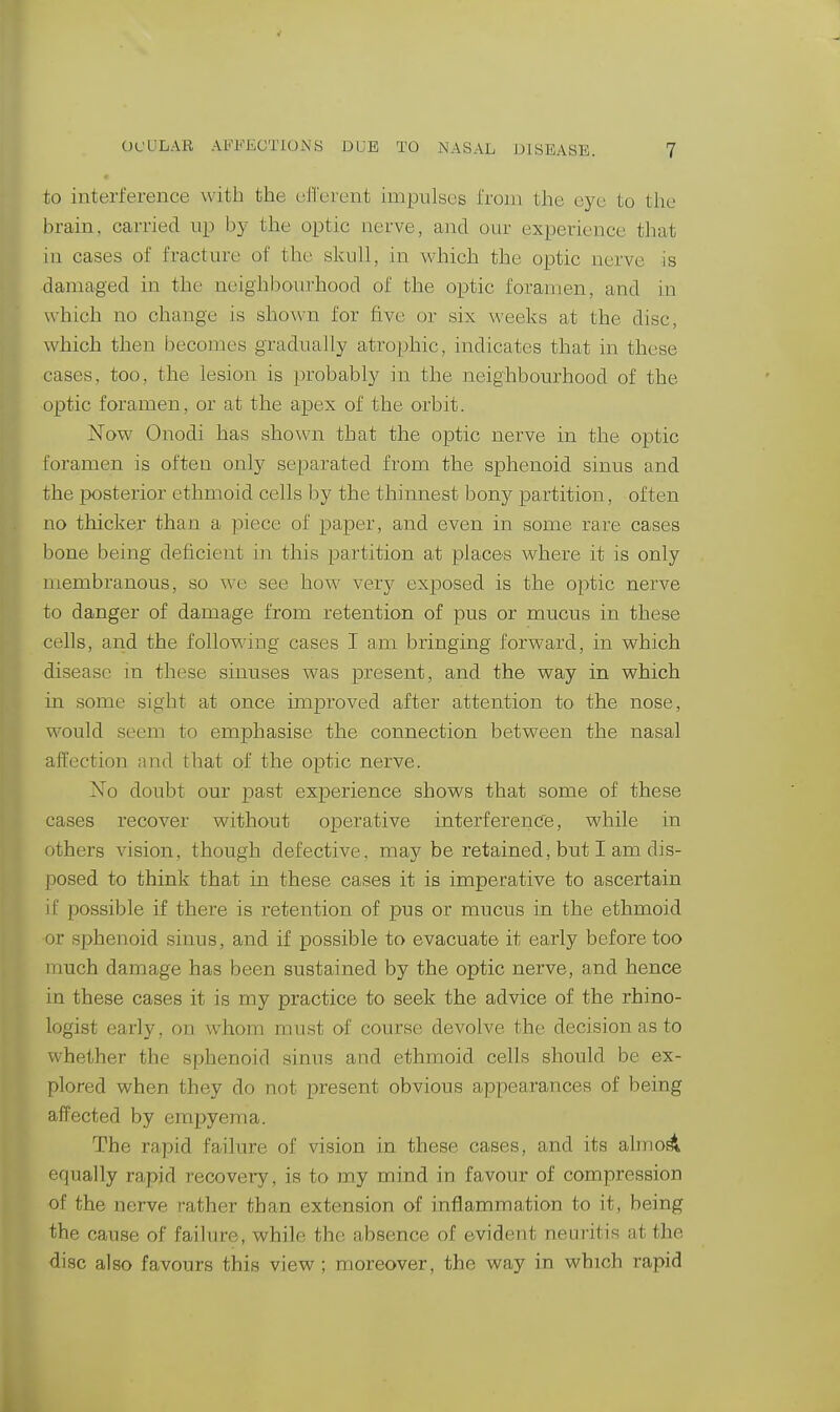 to interference with the efferent impulses i'roan the eye to the brain, carried up by the optic nerve, and our experience tliat iu cases of fracture of the skull, in which the optic nerve is damaged in the neighbourhood of the optic foramen, and in which no change is shoAvn for five or six weeks at the disc, which then becomes gradually atrophic, indicates that in these cases, too, the lesion is probably in the neighbourhood of the optic foramen, or at the apex of the orbit. Xow Onodi has shown that the optic nerve in the optic foramen is often only separated from the sphenoid sinus and the ix)sterior ethmoid cells by the thinnest bony partition, often no thicker than a piece of paper, and even in some rare cases bone being deficient in this partition at places where it is only membranous, so we see how very exposed is the optic nerve to danger of damage from retention of pus or mucus in these cells, and the following cases I am bringing forward, in which •disease in these sinuses was present, and the way in which in some sight at once improved after attention to the nose, would seem to emphasise the connection between the nasal affection and that of the optic nerve. Xo doubt our past experience shows that some of these cases recover without operative interference, while in others vision, though defective, may be retained, but I am dis- posed to think that in these cases it is imperative to ascertain if possible if there is retention of pus or mucus in the ethmoid or sphenoid sinus, and if possible to evacuate it early before too much damage has been sustained by the optic nerve, and hence in these cases it is my practice to seek the advice of the rhino- logist early, on whom must of course devolve the decision as to whether the sphenoid sinus and ethmoid cells should be ex- plored when they do not present obvious appearances of being affected by empyema. The rapid failure of vision in these cases, and its almo^ equally rapid recovery, is to my mind in favour of compression of the nerve rather than extension of inflammation to it, being the cause of failure, while the absence of evident neuritis at the disc also favours this view; moreover, the way in which rapid