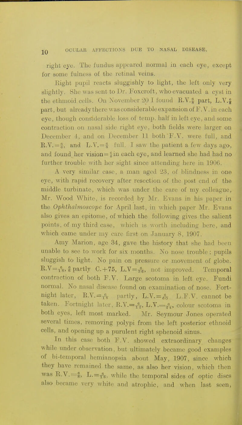 right eye. The fundus appeared normal in each eye, except for some fulness of the retinal veins. Eight pupil reacts sluggishly to light, the left only very slightly. She was sent to Di'. Foxcroft, who evacuated a cyst in the ethmoid cells. On November '20 I found E.V.§ part, L.V.f part, but already there was considerable expansion of F.V. in each eye, though considerable loss of temp, half in left eye, and some contraction on nasal side right eye, both fields were larger on December 4. and on December 11 both F.V. were full, and R.V. = f, and L.V. = f full. I saw the patient a few days ago, and found her vision=|in each eye, and learned she had had no further trouble with her sight since attending here in 1906. A very similar case, a man aged 23, of blindness in one eye, with rapid recovery after resection of the post end of the middle turbinate, which was under the care of my colleague, Mr. Wood White, is recorded by Mr. Evans in his paper in the Ophthalmoscojje for April last, in which paper Mr. Evans also gives an epitome, of which the following gives the salient points, of my third case, which is worth including here, and which came under my care first on January 8, 1907. Amy Marion, age 34, gave the history that she had been unable to see to work for six months. No nose trouble ; pupils sluggish to light. No pain on pressure or movement of globe. Ii-V=i%, I partly C. + 75, L.V=A, not unproved. Temporal contraction of both F.V. Large scotoma in left eye. Fundi normal. No nasal disease found on examination of nose. Fort- night later, n.Y.=j% partly, L.V. = ^ L.F.V. cannot be taken. Fortnight later, R.Y.=^\, L.Y.=^\, colour scotoma in both eyes, left most marked. Mr. Seymour Jones operated several times, removing polypi from the left posterior ethnoid cells, and opening up a purulent right sphenoid sinus. In this case both F.V. showed extraordinary changes while under observation, but ultimately became good examples of bi-temporal hemianopsia about May, 1907. since which they have remained the same, as also her vision, which then was R.V.=f, L.=T%, while the temporal sides of optic discs also became very white and atrophic, and when last seen,