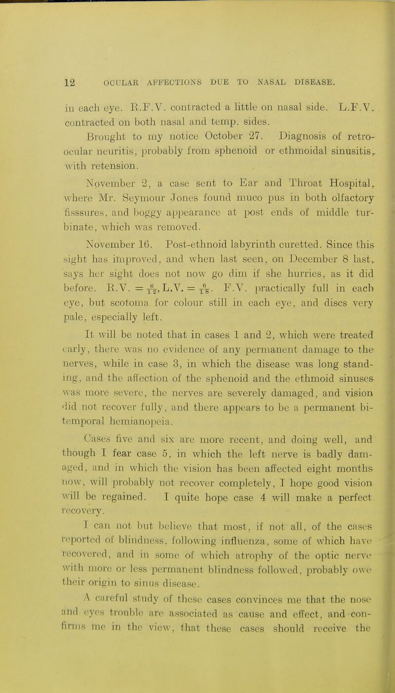 iu each eye. K.F.V. contracted a little on nasal side. L.F.V, contracted on both nasal and temp, sides. Brought to my notice October 27. Diagnosis of retro- ocalar neviritis, probably from sphenoid or ethmoidal sinusitis^ with retension. November 2, a case sent to Ear and Throat Hospital,, where Mr. Seymour Jones found muco pus in both olfactory fisssures, and l)oggy appearance at post ends of middle tur- binate, which was removed. November 16. Post-ethnoid labyrinth curetted. Since this- sight has improved, and when last seen, on December 8 last,, says her sight does not now go dim if she hurries, as it did before. E.V. = L.V. = ^V- ^.V. practically full in each eye, but scotoma for colour still in each eye, and discs very pale, especially left. It will be noted that in cases 1 and 2, which were treated early, there was no evidence of any permanent damage to the nerves, while in case 3, in which the disease was long stand- ing, ai\d the affection of the sphenoid and the ethmoid sinuses was more severe, the nerves are severely damaged, and vision 'lid not recovei' fully, and there appears to be a permanent bi- temporal hemianopeia. Cases five and six are more recent, and doing well, and though I fear case 5, in which the left nerve is badly dam- aged, and in which the vision has been affected eight months now, will probably not recover completely, I hope good vision will be regained. I quite hope case 4 will make a perfect recovery. T can not but believe that most, if not all, of the cases reported of blindness, following influenza, some of which have recovered, and in some of which atrophy of the optic nerve with more or less permanent blindness followed, probably owe- their origin to sinus disease. A careful study of these cases convinces me that the nose and eyes trouble are associated as cause and effect, and con- firms me in the view, that these cases should receive the
