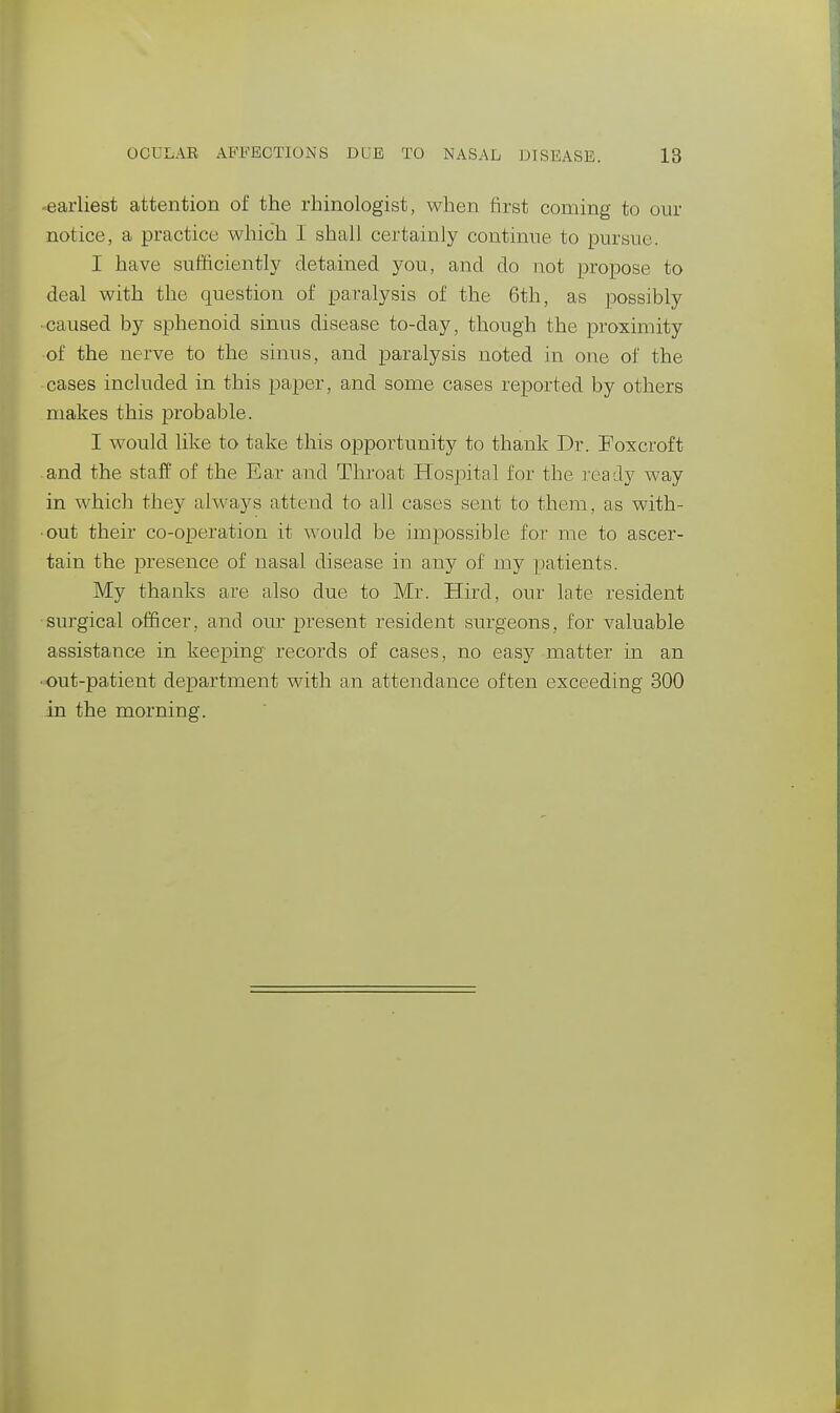 -earliest attention of the rhinologist, when first coming to our notice, a practice which 1 shall certainly continue to pursue. I have sufficiently detained you, and do not propose to deal with the question of paralysis of the 6th, as possibly caused by sphenoid sinus disease to-day, though the proximity of the nerve to the sinus, and paralysis noted in one of the cases included in this paper, and some cases reported by others makes this probable. I would like to take this opportunity to thank Dr. Foxcroft -and the staif of the Ear and Throat Hospital for the leady way in which they always attend to all cases sent to them, as with- out their co-operation it would be impossible for me to ascer- tain the presence of nasal disease in any of my patients. My thanks are also due to Mr. Hird, our late resident surgical officer, and our present resident surgeons, for valuable assistance in keeping records of cases, no easy matter in an ■ out-patient department with an attendance often exceeding 300 in the morning.