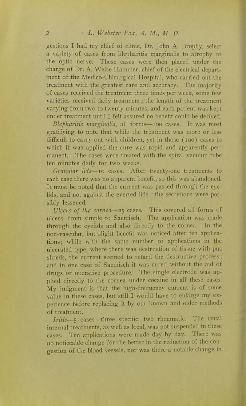 gestions I had my chief of cHnic, Dr. John A. Brophy, select a variety of cases from blepharitis marginaHs to atrophy of the optic nerve. These cases were then placed under the charge of Dr. A. Weise Hammer, chief of the electrical depart- ment of the Medico-Chirurgical Hospital, who carried out the treatment with the greatest care and accuracy. The majority of cases received the treatment three times per week, some few varieties received daily treatment; the length of the treatment varying from two to twenty minutes, and each patient was kept under treatment until I felt assured no benefit could be derived. Blepharitis marginalis, all forms—loo cases. It was most gratifying to note that while the treatment was more or less difficult to carry out with children, yet in those (lOo) cases to which it was applied the cure was rapid and apparently per- manent. The cases were treated with the spiral vacuum tube ten minutes daily for two weeks. Granular lids—lo cases. After twenty-one treatments to each case there was no apparent benefit, so this was abandoned. It must be noted that the current was passed through the eye- lids, and not against the everted lids—the secretions were pos- sibly lessened. Ulcers of the cornea—25 cases. This covered all forms of ulcers, from simple to Saemisch. The application was made through the eyelids and also directly to the cornea. In the non-vascular, but slight benefit was noticed after ten applica- tions; while with the same number of applications in the ulcerated type, where there was destruction of tissue with pus shreds, the current seemed to retard the destructive process; and in one case of Saemisch it was cured without the aid of drugs or operative procedure. The single electrode was ap- plied directly to the cornea under cocaine in all these cases. My judgment is that the high-frequency current is of some value in these cases, but still I would have to enlarge my ex- perience before replacing it by our known and older methods of treatment. Jritis—5 cases—three specific, two rheumatic. The usual internal treatments, as well as local, was not suspended in these cases. Ten applications were made day by day. There was no noticeable change for the better in the reduction of the con- gestion of the blood vessels, nor was there a notable change in