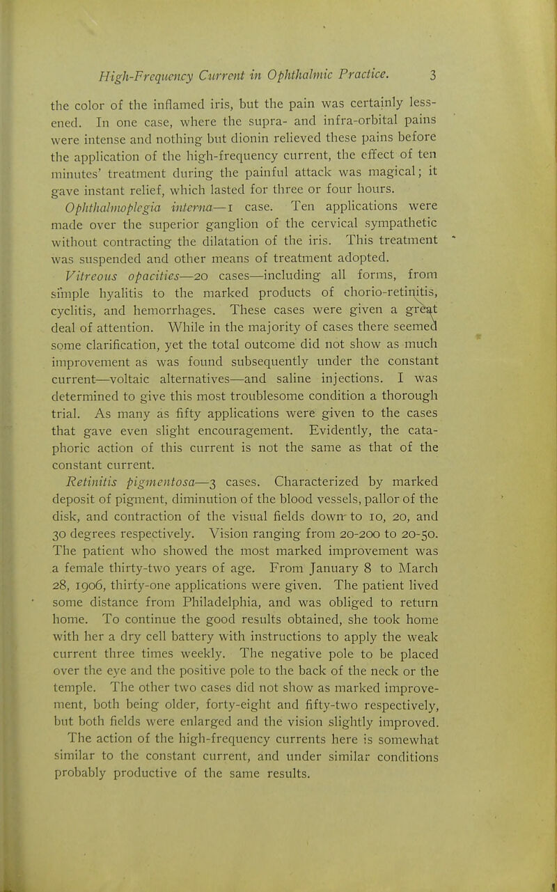 the color of the inflamed iris, but the pain was certainly less- ened. In one case, where the supra- and infra-orbital pains were intense and nothing but dionin relieved these pains before the application of the high-frequency current, the effect of ten minutes' treatment during the painful attack was magical; it gave instant relief, which lasted for three or four hours. Ophthalmoplegia interna—i case. Ten applications were made over the superior ganglion of the cervical sympathetic without contracting the dilatation of the iris. This treatment was suspended and other means of treatment adopted. Vitreous opacities—20 cases—including all forms, from simple hyalitis to the marked products of chorio-retinitis, cyclitis, and hemorrhages. These cases were given a gi-bat deal of attention. While in the majority of cases there seemed some clarification, yet the total outcome did not show as much improvement as was found subsequently under the constant current—voltaic alternatives—and saline injections. I was determined to give this most troublesome condition a thorough trial. As many as fifty applications were given to the cases that gave even slight encouragement. Evidently, the cata- phoric action of this current is not the same as that of the constant current. Retinitis pigmentosa—3 cases. Characterized by marked deposit of pigment, diminution of the blood vessels, pallor of the disk, and contraction of the visual fields down- to 10, 20, and 30 degrees respectively. Vision ranging from 20-200 to 20-50. The patient who showed the most marked improvement was a female thirty-two years of age. From January 8 to March 28, 1906, thirty-one applications were given. The patient lived some distance from Philadelphia, and was obliged to return home. To continue the good results obtained, she took home with her a dry cell battery with instructions to apply the weak current three times weekly. The negative pole to be placed over the eye and the positive pole to the back of the neck or the temple. The other two cases did not show as marked improve- ment, both being older, forty-eight and fifty-two respectively, but both fields were enlarged and the vision slightly improved. The action of the high-frequency currents here is somewhat similar to the constant current, and under similar conditions probably productive of the same results.
