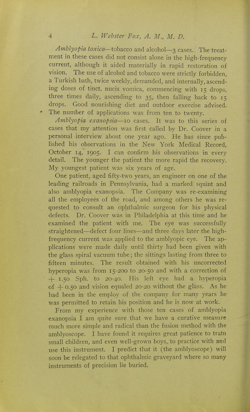 Amblyopia toxica—tobacco and alcohol—3 cases. The treat- ment in these cases did not consist alone in the high-frequency current, although it aided materially in rapid restoration of vision. The use of alcohol and tobacco were strictly forbidden, a Turkish bath, twice weekly, demanded, and internally, ascend- ing doses of tinct. nucis vomica, commencing with 15 drops, three times daily, ascending to 35, then falling back to 15 drops. Good nourishing diet and outdoor exercise advised.  The number of applications was from ten to twenty. Amblyopia exanopsia—10 cases. It was to this series of cases that my attention was first called by Dr. Coover in a personal interview about one year ago. He has since pub- lished his observations in the New York Medical Record, October 14, 1905. I can confirm his observations in every detail. The younger the patient the more rapid the recovery. My youngest patient was six years of age. One patient, aged fifty-two years, an engineer on one of the leading railroads in Pennsylvania, had a marked squint and also amblyopia exanopsia. The Company was re-examining all the employees of the road, and among others he was re- quested to consult an ophthalmic surgeon for his physical defects. Dr. Coover was in Philadelphia at this time and he examined the patient with me. The eye was successfully straightened—defect four lines—and three days later the high- frequency current was applied to the amblyopic eye. The ap- plications were made daily until thirty had been given with the glass spiral vacuum tube; the sittings lasting from three to fifteen minutes. The result obtained with his uncorrected hyperopia was from 15-200 to 20-50 and with a correction of -j- 1.50 Sph. to 20-40. His left eye had a hyperopia of -{- 0.50 and vision equaled 20-20 without the glass. As he had been in the employ of the company for many years he was permitted to retain his position and he is now at work. From my experience with those ten cases of amblyopia exanopsia I am quite sure that we have a curative measure much more simple and radical than the fusion method with the amblyoscope. I have found it requires great patience to train small children, and even well-grown boys, to practice with and use this instrument. I predict that it (the amblyoscope) will soon be relegated to that ophthalmic graveyard where so many instruments of precision He buried.