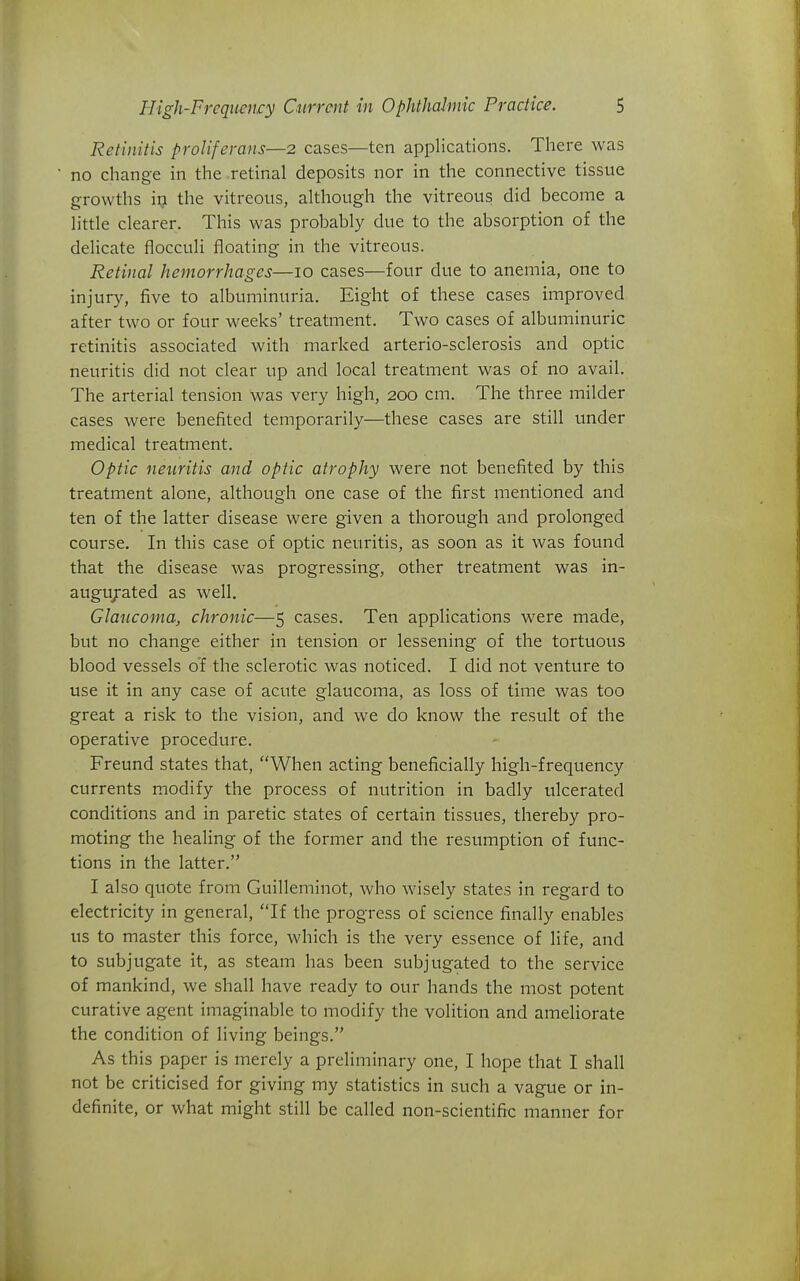 Retinitis proliferans—2 cases—ten applications. There was no change in the retinal deposits nor in the connective tissue growths 19 the vitreous, although the vitreous did become a little clearer. This was probably due to the absorption of the delicate flocculi floating in the vitreous. Retinal hemorrhages—10 cases—four due to anemia, one to injury, five to albuminuria. Eight of these cases improved after two or four weeks' treatment. Two cases of albuminuric retinitis associated with marked arterio-sclerosis and optic neuritis did not clear up and local treatment was of no avail. The arterial tension was very high, 200 cm. The three milder cases were benefited temporarily—these cases are still under medical treatment. Optic neuritis and optic atrophy were not benefited by this treatment alone, although one case of the first mentioned and ten of the latter disease were given a thorough and prolonged course. In this case of optic neuritis, as soon as it was found that the disease was progressing, other treatment was in- augu/ated as well. Glaucoma, chronic—5 cases. Ten applications were made, but no change either in tension or lessening of the tortuous blood vessels o'f the sclerotic was noticed. I did not venture to use it in any case of acute glaucoma, as loss of time was too great a risk to the vision, and we do know the result of the operative procedure. Freund states that, When acting beneficially high-frequency currents modify the process of nutrition in badly ulcerated conditions and in paretic states of certain tissues, thereby pro- moting the healing of the former and the resumption of func- tions in the latter. I also quote from Guilleminot, who wisely states in regard to electricity in general, If the progress of science finally enables us to master this force, which is the very essence of life, and to subjugate it, as steam has been subjugated to the service of mankind, we shall have ready to our hands the most potent curative agent imaginable to modify the volition and ameliorate the condition of living beings. As this paper is merely a preliminary one, I hope that I shall not be criticised for giving my statistics in such a vague or in- definite, or what might still be called non-scientific manner for