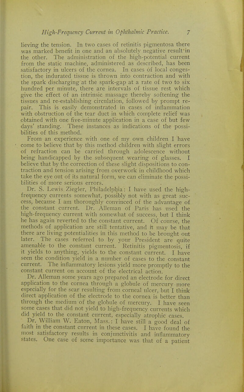 lieving the tension. In two cases of retinitis pigmentosa there was marked benefit in one and an absolutely negative result'in the other. The administration of the high-potential current from the static machine, administered as described, has been satisfactory in ulcers of the cornea. In cases of local conges- tion, the indurated tissue is thrown into contraction and with the spark discharging at the spark-gap at a rate of two to six hundred per minute, there are intervals of tissue rest which give the effect of an intrinsic massage thereby softening the tissues and re-establishing circulation, followed by prompt re- pair. This is easily demonstrated in cases of inflammation with obstruction of the tear duct in which complete relief was obtained with one five-minute application in a case of but few days' standing. These instances as indications of the possi- bilities of this method. From an experience with one of my own children I have come to believe that by this method children with slight errors of refraction can be carried through adolescence without being handicapped by the subsequent wearing of glasses. I believe that by the correction of these slight dispositions to con- traction and tension arising from overwork in childhood which take the eye out of its natural form, we can eliminate the possi- bilities of more serious errors. Dr. S. Lewis Ziegler, Philadelphia: I have used the high- frequency currents somewhat, possibly not with as great suc- cess, because I am thoroughly convinced of the advantage of the constant current. Dr. Alleman of Paris has used the high-frequency current with somewhat of success, but I think he has again reverted to the constant current. Of course, the methods of application are still tentative, and h may be that there are living potentialities in this method to be brought out later. The cases referred to by your President are quite amenable to the constant current. Retinitis pigmentosis, if it yields to anything, yields to the constant current. I have seen the condition yield in a number of cases to the constant current. The inflammatory lesions yield more promptly to the constant current on account of the electrical action. Dr. Alleman some years ago prepared an electrode for direct application to the cornea through a globule of mercury more especially for the scar resulting from corneal ulcer, but I think direct application of the electrode to the cornea is better than through the medium of the globule of mercury. I have seen some cases that did not yield to high-frequency currents which did yield to the constant current, especially atrophic cases. pv. William W. Eaton, Mass.: I have still a good deal of faith in the constant cm-rent in these cases. I have found the most satisfactory results in conjunctivitis and inflammatory .states. One case of some importance was that of a patient