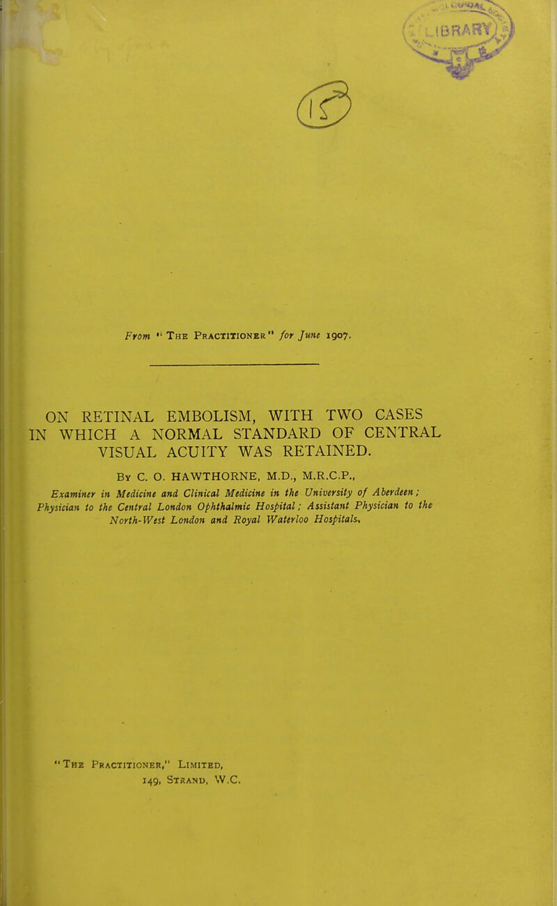 ON RETINAL EMBOLISM, WITH TWO CASES IN WHICH A NORMAL STANDARD OF CENTRAL VISUAL ACUITY WAS RETAINED. By C. O. HAWTHORNE, M.D., M.R.C.P., Examiner in Medicine and Clinical Medicine in the University of Aberdeen; Physician to the Central London Ophthalmic Hospital; Assistant Physician to the North-West London and Royal Waterloo Hospitals, The Practitioner, Limited, 149, Strand, VV.C.