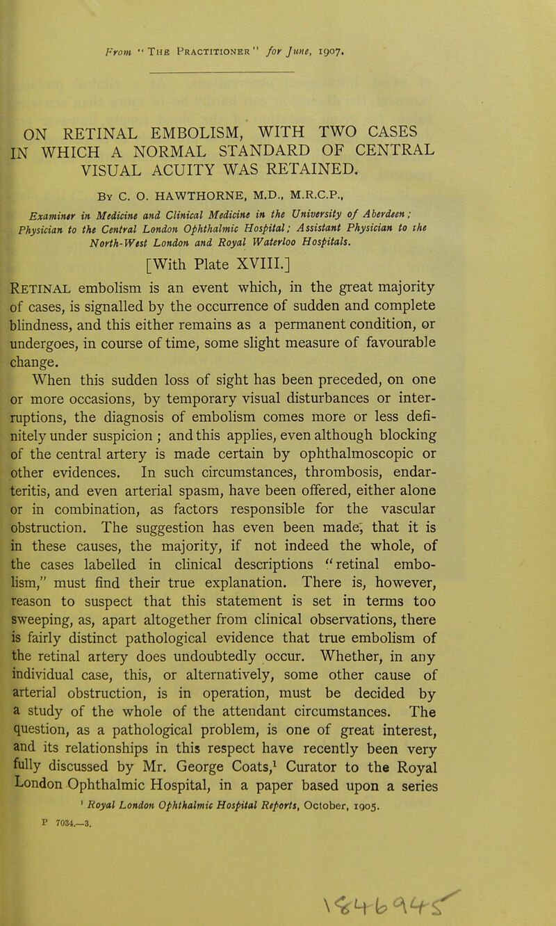 ON RETINAL EMBOLISM, WITH TWO CASES IN WHICH A NORMAL STANDARD OF CENTRAL VISUAL ACUITY WAS RETAINED. By C. O. HAWTHORNE. M.D., M.R.C.P., Examinir in. Medicine and Clinical Medicine in the University of Aberdeen; Physician to the Central London Ophthalmic Hospital: Assistant Physician to ihe North-West London and Royal Waterloo Hospitals. [With Plate XVIIL] Retinal embolism is an event which, in the great majority of cases, is signalled by the occurrence of sudden and complete blindness, and this either remains as a permanent condition, or undergoes, in course of time, some slight measure of favourable change. When this sudden loss of sight has been preceded, on one or more occasions, by temporary visual disturbances or inter- ruptions, the diagnosis of embolism comes more or less defi- nitely under suspicion ; and this applies, even although blocking of the central artery is made certain by ophthalmoscopic or other evidences. In such circumstances, thrombosis, endar- teritis, and even arterial spasm, have been offered, either alone or in combination, as factors responsible for the vascular obstruction. The suggestion has even been made', that it is in these causes, the majority, if not indeed the whole, of the cases labelled in clinical descriptions retinal embo- Hsm, must find their true explanation. There is, however, reason to suspect that this statement is set in terms too sweeping, as, apart altogether from clinical observations, there is fairly distinct pathological evidence that true embolism of the retinal artery does undoubtedly occur. Whether, in any individual case, this, or alternatively, some other cause of arterial obstruction, is in operation, must be decided by a study of the whole of the attendant circumstances. The question, as a pathological problem, is one of great interest, and its relationships in this respect have recently been very fully discussed by Mr. George Coats,^ Curator to the Royal London Ophthalmic Hospital, in a paper based upon a series ' Royal London Ophthalmic Hospital Reports, October, igo5. P 7034.—3.