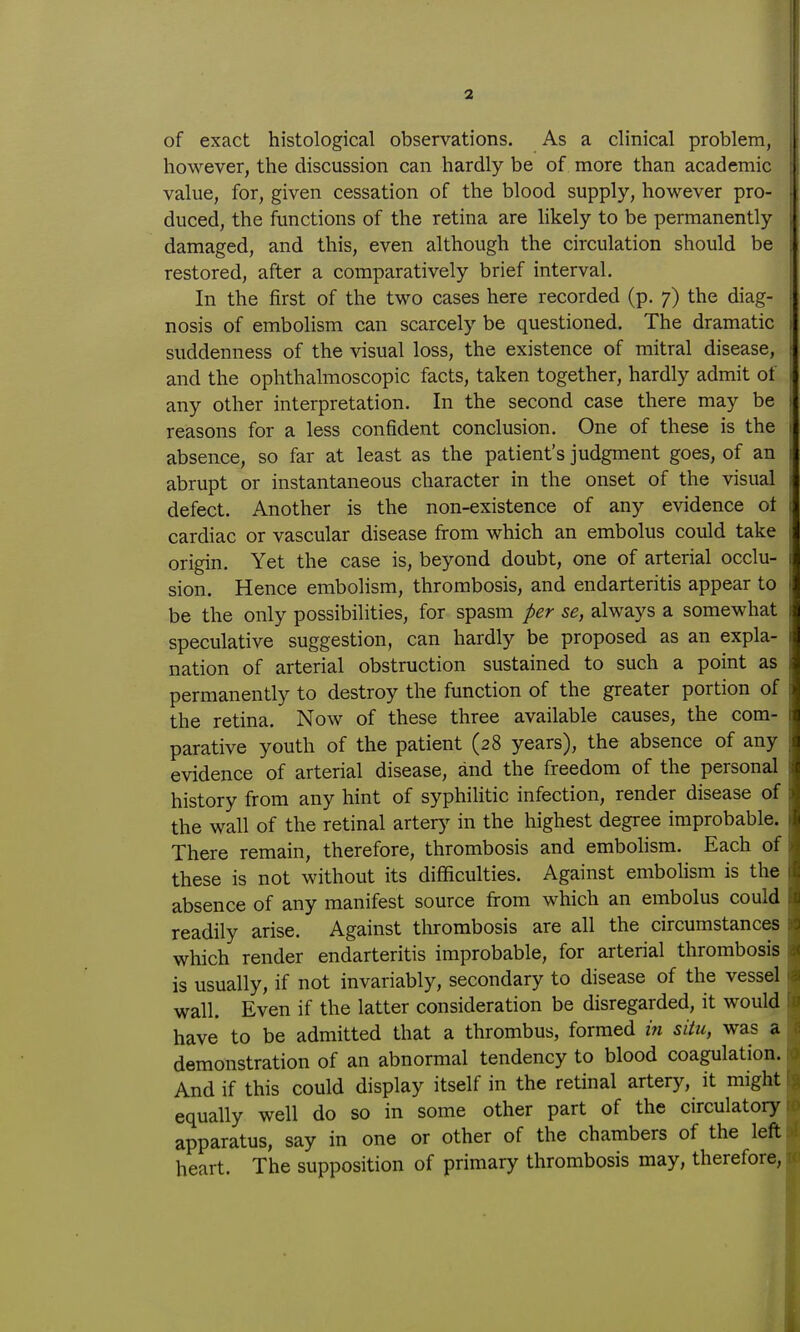 2 of exact histological observations. As a clinical problem, however, the discussion can hardly be of more than academic value, for, given cessation of the blood supply, however pro- duced, the functions of the retina are likely to be permanently damaged, and this, even although the circulation should be restored, after a comparatively brief interval. In the first of the two cases here recorded (p. 7) the diag- nosis of embolism can scarcely be questioned. The dramatic suddenness of the visual loss, the existence of mitral disease, and the ophthalmoscopic facts, taken together, hardly admit ot any other interpretation. In the second case there may be reasons for a less confident conclusion. One of these is the absence, so far at least as the patient's judgment goes, of an abrupt or instantaneous character in the onset of the visual defect. Another is the non-existence of any evidence ot cardiac or vascular disease from which an embolus could take origin. Yet the case is, beyond doubt, one of arterial occlu- sion. Hence embolism, thrombosis, and endarteritis appear to be the only possibilities, for spasm per se, always a somewhat speculative suggestion, can hardly be proposed as an expla- nation of arterial obstruction sustained to such a point as permanently to destroy the function of the greater portion of the retina. Now of these three available causes, the com- parative youth of the patient (28 years), the absence of any evidence of arterial disease, and the freedom of the personal history from any hint of syphilitic infection, render disease of the wall of the retinal artery in the highest degree improbable. There remain, therefore, thrombosis and embohsm. Each of these is not without its difficulties. Against embohsm is the absence of any manifest source from which an embolus could readily arise. Against tlirombosis are all the circumstances which render endarteritis improbable, for arterial thrombosis is usually, if not invariably, secondary to disease of the vessel wall. Even if the latter consideration be disregarded, it would have to be admitted that a thrombus, formed m situ, was a demonstration of an abnormal tendency to blood coagulation. And if this could display itself in the retinal artery, it might equally well do so in some other part of the circulatory apparatus, say in one or other of the chambers of the left heart. The supposition of primary thrombosis may, therefore,