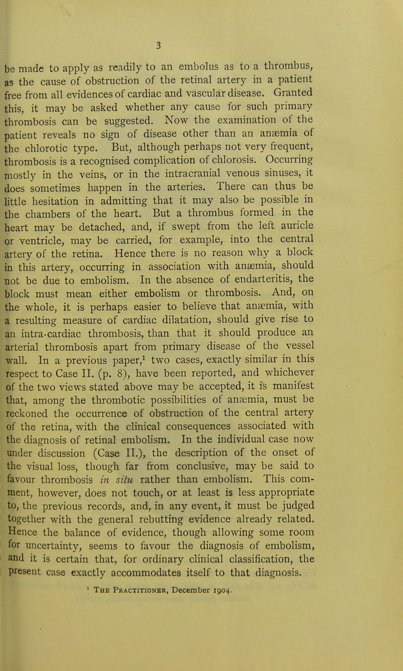 be made to apply as readily to an embolus as to a thrombus, as the cause of obstruction of the retinal artery in a patient free from all evidences of cardiac and vascular disease. Granted this, it may be asked whether any cause for such primary thrombosis can be suggested. Now the examination of the patient reveals no sign of disease other than an anaemia of the chlorotic type. But, although perhaps not very frequent, thrombosis is a recognised complication of chlorosis. Occurring mostly in the veins, or in the intracranial venous sinuses, it does sometimes happen in the arteries. There can thus be little hesitation in admitting that it may also be possible in the chambers of the heart. But a thrombus formed in the heart may be detached, and, if swept from the left auricle or ventricle, may be carried, for example, into the central artery of the retina. Hence there is no reason why a block m this artery, occurring in association with anaemia, should not be due to embolism. In the absence of endarteritis, the block must mean either embolism or thrombosis. And, on the whole, it is perhaps easier to believe that anaemia, with a resulting measure of cardiac dilatation, should give rise to an intra-cardiac thrombosis, than that it should produce an arterial thrombosis apart from primary disease of the vessel wall. In a previous paper,^ two cases, exactly similar in this respect to Case II. (p. 8), have been reported, and whichever of the two views stated above may be accepted, it is manifest that, among the thrombotic possibilities of anaemia, must be reckoned the occurrence of obstruction of the central artery of the retina, with the clinical consequences associated with the diagnosis of retinal embohsm. In the individual case now under discussion (Case II.), the description of the onset of the visual loss, though far from conclusive, may be said to favour thrombosis in situ rather than embolism. This com- ment, however, does not touch, or at least is less appropriate to, the previous records, and, in any event, it must be judged together with the general rebutting evidence already related. Hence the balance of evidence, though allowing some room for uncertainty, seems to favour the diagnosis of embolism, and it is certain that, for ordinary clinical classification, the present case exactly accommodates itself to that diagnosis. ' The Practitionbr, December 1904.