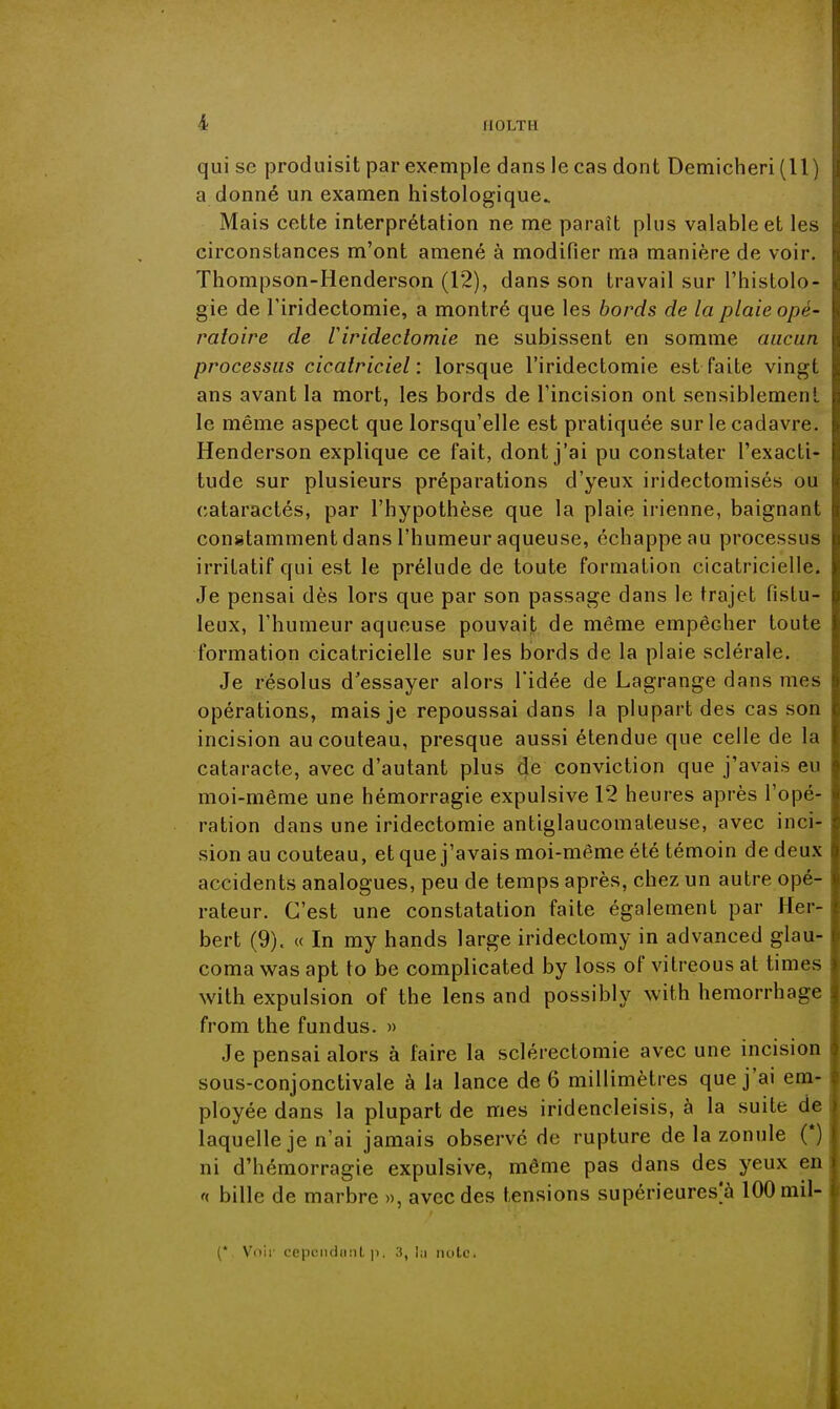 qui se produisit par exemple dans le cas dont Demicheri (11 a donné un examen histologique. Mais cette interprétation ne me paraît plus valable et les circonstances m'ont amené à modifier ma manière de voir. Thompson-Henderson (12), dans son travail sur l'histolo- gie de riridectomie, a montré que les bords de la plaie opè- raioire de riridectomie ne subissent en somme aucun processus cicatriciel : lorsque l'iridectomie est faite vingt ans avant la mort, les bords de l'incision ont sensiblemeii! le même aspect que lorsqu'elle est pratiquée sur le cadavre. Henderson explique ce fait, dont j'ai pu constater l'exacli- tude sur plusieurs préparations d'yeux iridectomisés ou cataractés, par l'hypothèse que la plaie irienne, baignant constamment dans l'humeur aqueuse, échappe au processus irritatif qui est le prélude de toute formation cicatricielle. Je pensai dès lors que par son passage dans le trajet fistu- leux, l'humeur aqueuse pouvait de même empêcher toute formation cicatricielle sur les bords de la plaie sclérale. Je résolus d'essayer alors l'idée de Lagrange dans mes opérations, mais je repoussai dans la plupart des cas son incision au couteau, presque aussi étendue que celle de la cataracte, avec d'autant plus de conviction que j'avais eu moi-même une hémorragie expulsive 12 heures après l'opé- ration dans une iridectomie antiglaucomateuse, avec inci- sion au couteau, et que j'avais moi-même été témoin de deu.x accidents analogues, peu de temps après, chez un autre opé- rateur. C'est une constatation faite également par Her- bert (9). « In my hands large iridectomy in advanced glau- coma was apt to be complicated by loss of vitreous at times with expulsion of the lens and possibly with hemorrhagc from the fundus. » Je pensai alors à faire la sclérectomie avec une incision sous-conjonctivale à la lance de 6 millimètres que j'ai em- ployée dans la plupart de mes iridencleisis, à la suite de laquelle je n'ai jamais observé de rupture de la zonule (*) ni d'hémorragie expulsive, même pas dans des yeux en '( bille de marbre », avec des tensions supérieures^ 100 mil- {' \ ciir cepiMidiiiiL p. 3, l:i iiutc.