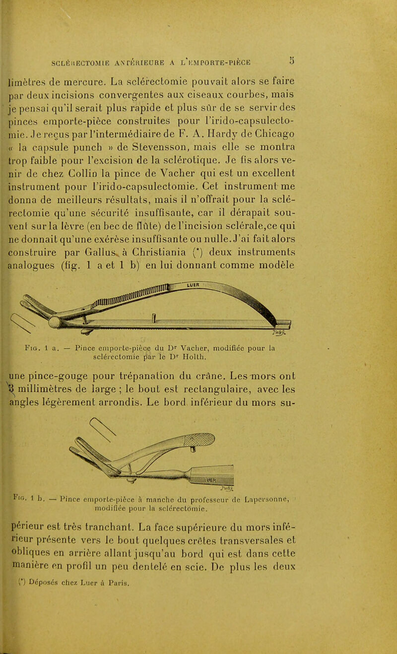 limètres de mercure. La sclérectomie pouvait alors se faire par deux incisions convergentes aux ciseaux courbes, mais je pensai qu'il serait plus rapide et plus sûr de se servir des pinces emporte-pièce construites pour l'irido-capsulecto- niie. Je reçus par l'intermédiaire de F. A. Hardy de Chicago « la capsule punch » de Stevensson, mais elle se montra trop faible pour l'excision de la sclérotique. Je fis alors ve- nir de chez Collin la pince de Vacher qui est un excellent instrument pour l'irido-capsulectomie. Cet instrument me donna de meilleurs résultats, mais il n'offrait pour la sclé- rectomie qu'une sécurité insuffisante, car il dérapait sou- vent sur la lèvre (en bec de flûte) de l'incision sclérale,ce qui ne donnait qu'une exérèse insuffisante ou nulle. J'ai fait alors construire par Gallusvà Christiania (*) deux instruments analogues (fig. 1 a et 1 b) en lui donnant comme modèle FiG. la. — Pince emporte-pièce du Vacher, modifiée pour la sclérectomie par le D'' Hollh. une pince-gouge pour trépanation du crâne. Les mors ont millimètres de large ; le bout est rectangulaire, avec les angles légèrement arrondis. Le bord inférieur du mors su- l'tn. 1 h. — Pince emporte-pièce à manche du professeur de Lnpcrsonne, modifiée pour la sclérectdmie. périeur est très tranchant. La face supérieure du mors infé- rieur présente vers le bout quelques crêtes transversales et obliques en arrière allant jusqu'au bord qui est dans cette manière en profil un peu dentelé en scie. De plus les deux (') Déposés chez Luer à Paris.