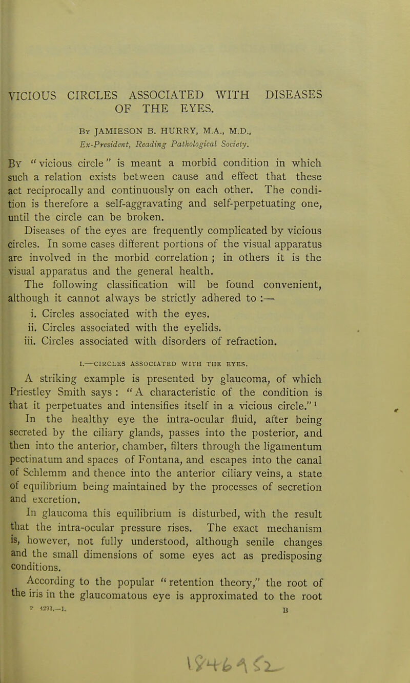 VICIOUS CIRCLES ASSOCIATED WITH DISEASES OF THE EYES. By JAMIESON B. HURRY, M.A., M.D., Ex-President, Reading Pathological Society. By  vicious circle is meant a morbid condition in which such a relation exists betvveen cause and effect that these act reciprocally and continuously on each other. The condi- tion is therefore a self-aggravating and self-perpetuating one, until the circle can be broken. Diseases of the eyes are frequently complicated by vicious circles. In some cases different portions of the visual apparatus are involved in the morbid correlation ; in others it is the visual apparatus and the general health. The following classification will be found convenient, although it cannot always be strictly adhered to :— i. Circles associated with the eyes. ii. Circles associated with the eyelids. iii. Circles associated with disorders of refraction. A striking example is presented by glaucoma, of which Priestley Smith says :  A characteristic of the condition is that it perpetuates and intensifies itself in a vicious circle. ^ In the healthy eye the intra-ocular fluid, after being secreted by the ciliary glands, passes into the posterior, and then into the anterior, chamber, filters through the ligamentum pectinatum and spaces of Fontana, and escapes into the canal of Schlemm and thence into the anterior ciliary veins, a state of equilibrium being maintained by the processes of secretion and excretion. In glaucoma this equilibrium is disturbed, with the result that the intra-ocular pressure rises. The exact mechanism is, however, not fully understood, although senile changes and the small dimensions of some eyes act as predisposing conditions. According to the popular  retention theory, the root of the iris in the glaucomatous eye is approximated to the root I' 4293.-1. jj I.—CIRCLES ASSOCIATED WITH THE EYES.