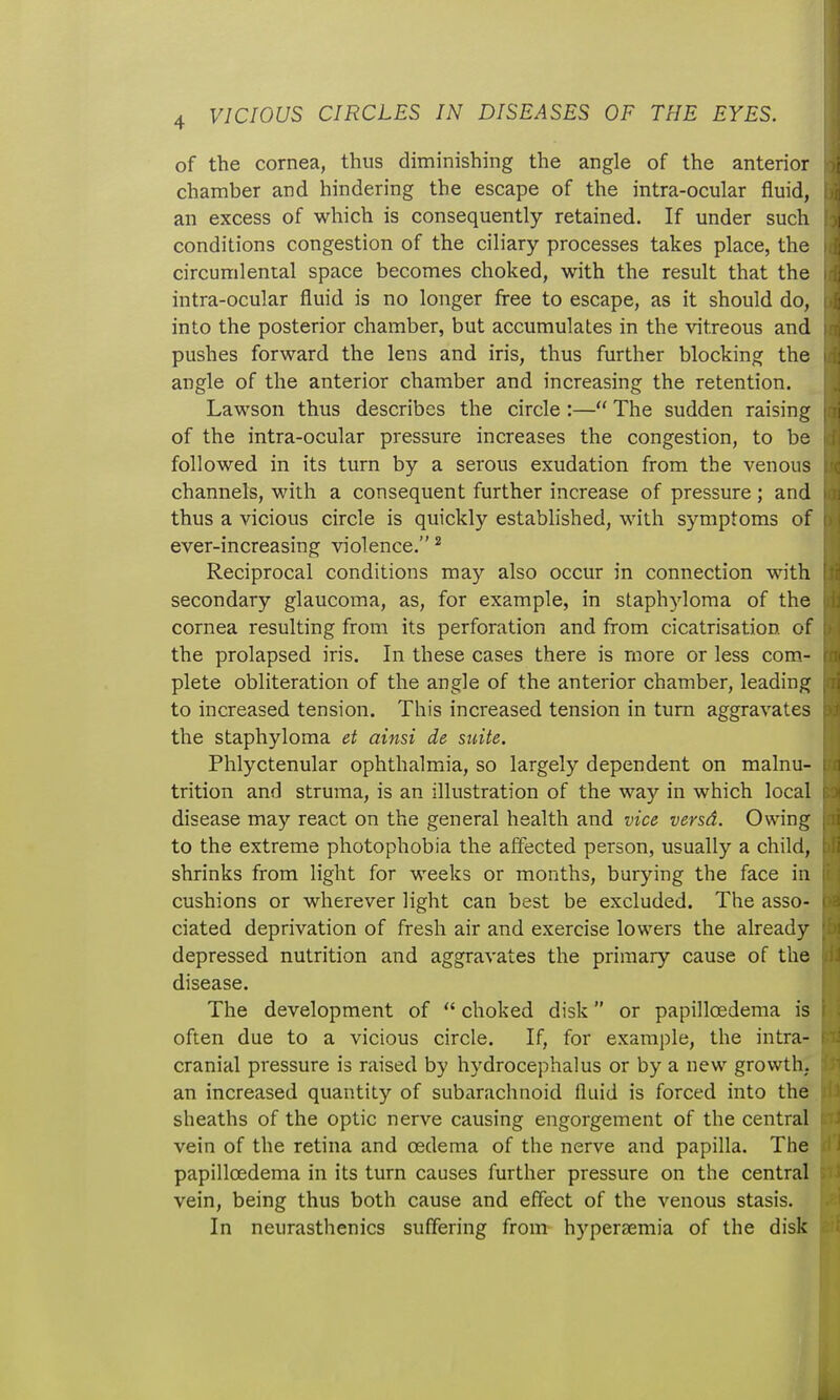 of the cornea, thus diminishing the angle of the anterior >{ chamber and hindering the escape of the intra-ocular fluid, an excess of which is consequently retained. If under such i conditions congestion of the ciliary processes takes place, the circumlental space becomes choked, with the result that the : intra-ocular fluid is no longer free to escape, as it should do, a into the posterior chamber, but accumulates in the vitreous and i pushes forward the lens and iris, thus further blocking the i ; angle of the anterior chamber and increasing the retention. Lawson thus describes the circle:— The sudden raising ; i of the intra-ocular pressure increases the congestion, to be l ii followed in its turn by a serous exudation from the venous c channels, with a consequent further increase of pressure; and i n thus a vicious circle is quickly established, with symptoms of d | ever-increasing violence. ^ ' Reciprocal conditions may also occur in connection with \'t secondary glaucoma, as, for example, in staphyloma of the ii cornea resulting from its perforation and from cicatrisation of , the prolapsed iris. In these cases there is more or less com.- rm plete obliteration of the angle of the anterior chamber, leading , li to increased tension. This increased tension in turn aggravates ;>j, the staphyloma et ainsi de suite. Phlyctenular ophthalmiia, so largely dependent on malnu- 1 trition and struma, is an illustration of the way in which local 1 disease may react on the general health and vice versa. Owing | li to the extreme photophobia the affected person, usually a child, \ li shrinks from light for weeks or months, burying the face in it! cushions or wherever light can best be excluded. The asso- ca ciated deprivation of fresh air and exercise lowers the already ;'i depressed nutrition and aggravates the primary cause of the jii^ disease. The development of  choked disk or papillcedema is r ; often due to a vicious circle. If, for example, the intra- 1 cranial pressure is raised by hydrocephalus or by a new growth. an increased quantity of subarachnoid fluid is forced into the iii sheaths of the optic nerve causing engorgement of the central 'i vein of the retina and oedema of the nerve and papilla. The li papillcedema in its turn causes further pressure on the central r>vJ vein, being thus both cause and effect of the venous stasis. • In neurasthenics suffering from- hyperaemia of the disk