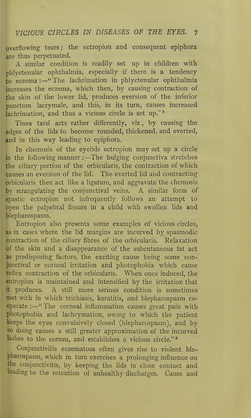 overflowing tears; the ectropion and consequent epiphora are thus perpetuated. A similar condition is readily set up in children with phlyctenular ophthalmia, especially if there is a tendency to eczema :— The lachrimation in phlyctenular ophthalmia increases the eczema, which then, by causing contraction of the skin of the lower lid, produces eversion of the inferior punctum lacrymale, and this, in its turn, causes increased lachrimation, and thus a vicious circle is set up.* Tinea tarsi acts rather differently, viz., by causing the edges of the lids to become rounded, thickened, and everted, and in this way leading to epiphora. In chemosis of the eyelids ectropion may set up a circle in the following manner:—The bulging conjunctiva stretches the cihary portion of the orbicularis, the contraction of which causes an eversion of the lid. The everted hd and contracting orbicularis then act like a ligature, and aggravate the chemosis by strangulating the conjunctival veins. A similar form of spastic ectropion not infrequently follows an attempt to open the palpebral fissure in a child with swollen lids and blepharospasm. Entropion also presents some examples of vicious circles, as in cases where the lid margins are incurved by spasmodic contraction of the ciliary fibres of the orbicularis. Relaxation of the skin and a disappearance of the subcutaneous fat act as predisposing factors, the exciting cause being some con- junctival or corneal irritation and photophobia which cause reflex contraction of the orbicularis. When once induced, the entropion is maintained and intensified by the irritation that it produces. A still more serious condition is sometimes met with in which trichiasis, keratitis, and blepharospasm co- operate :— The corneal inflammation causes great pain with photophobia and lachrymation, owing to which the patient keeps the eyes convulsively closed (blepharospasm), and by so doing causes a still greater approximation of the incurved lashes to the cornea, and establishes a vicious circle.^ Conjunctivitis eczematosa often gives rise to violent ble- pharospasm, which in turn exercises a prolonging influence on the conjunctivitis, by keeping the lids in close contact and leading to the retention of unhealthy discharges. Cause and