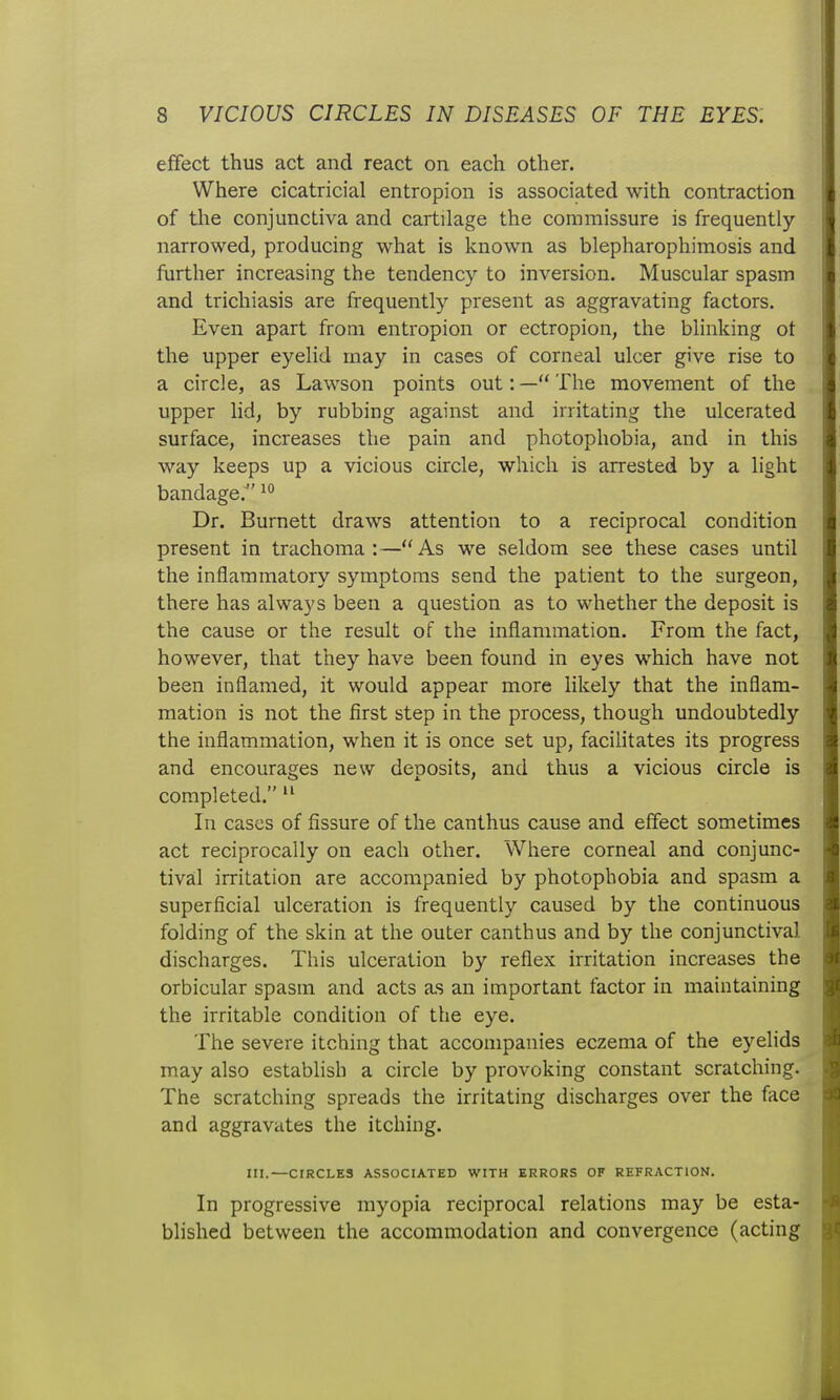 effect thus act and react on each other. Where cicatricial entropion is associated with contraction of tlie conjunctiva and cartilage the commissure is frequently narrowed, producing what is known as blepharophimosis and further increasing the tendency to inversion. Muscular spasm and trichiasis are frequently present as aggravating factors. Even apart from entropion or ectropion, the blinking ot the upper eyelid may in cases of corneal ulcer give rise to a circle, as Lawson points out: —** The movement of the upper lid, by rubbing against and irritating the ulcerated surface, increases the pain and photophobia, and in this way keeps up a vicious circle, which is arrested by a light bandage. Dr. Burnett draws attention to a reciprocal condition present in trachoma:—As we seldom see these cases until the inflammatory symptoms send the patient to the surgeon, there has always been a question as to whether the deposit is the cause or the result of the inflammation. From the fact, however, that they have been found in eyes which have not been inflamed, it would appear more likely that the inflam- mation is not the first step in the process, though undoubtedly the inflammation, when it is once set up, facilitates its progress and encourages new deposits, and thus a vicious circle is completed.  In cases of fissure of the canthus cause and effect sometimes act reciprocally on each other. Where corneal and conjunc- tival irritation are accompanied by photophobia and spasm a superficial ulceration is frequently caused by the continuous folding of the skin at the outer canthus and by the conjunctival discharges. This ulceration by reflex irritation increases the orbicular spasm and acts as an important factor in maintaining the irritable condition of the eye. The severe itching that accompanies eczema of the eyelids may also establish a circle by provoking constant scratching. The scratching spreads the irritating discharges over the face and aggravates the itching. III.—CIRCLES ASSOCIATED WITH ERRORS OF REFRACTION. In progressive myopia reciprocal relations may be esta- blished between the accommodation and convergence (acting