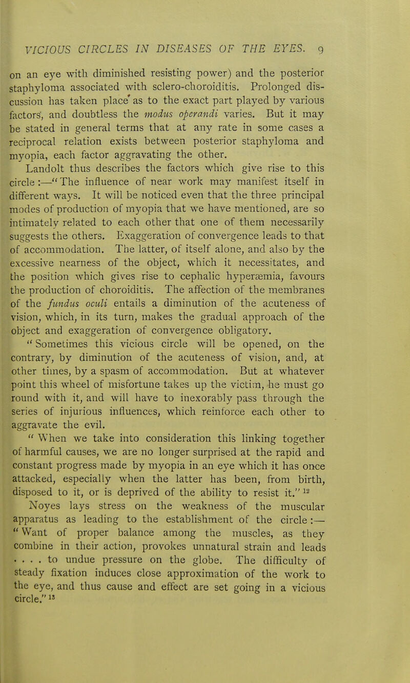 on an eye with diminished resisting power) and the posterior staphyloma associated with sclero-choroiditis. Prolonged dis- cussion has taken place* as to the exact part played by various factors', and doubtless the modus operandi varies. But it may be stated in general terms that at any rate in some cases a reciprocal relation exists between posterior staphyloma and myopia, each factor aggravating the other. Landolt thus describes the factors which give rise to this circle:—The influence of near work may manifest itself in different ways. It will be noticed even that the three principal modes of production of mj^opia that we have mentioned, are so intimately related to each other that one of them necessarily suggests the others. Exaggeration of convergence leads to that of accommodation. The latter, of itself alone, and also by the excessive nearness of the object, which it necessitates, and the position Avhich gives rise to cephalic hyperasmia, favours the production of choroiditis. The affection of the membranes of the fundus oculi entails a diminution of the acuteness of vision, which, in its turn, makes the gradual approach of the object and exaggeration of convergence obligatory.  Sometimes this vicious circle will be opened, on the contrary, by diminution of the acuteness of vision, and, at other times, by a spasm of accommodation. But at whatever point this wheel of misfortune takes up the victim, he must go round with it, and will have to inexorably pass through the series of injurious influences, which reinforce each other to aggravate the evil.  When we take into consideration this linking together of harmful causes, we are no longer surprised at the rapid and constant progress made by myopia in an eye which it has once attacked, especially when the latter has been, from birth, disposed to it, or is deprived of the abihty to resist it. Noyes lays stress on the weakness of the muscular apparatus as leading to the establishment of the circle :—  Want of proper balance among the muscles, as they combine in their action, provokes unnatural strain and leads .... to undue pressure on the globe. The difficulty of steady fixation induces close approximation of the work to the eye, and thus cause and effect are set going in a vicious circle. 