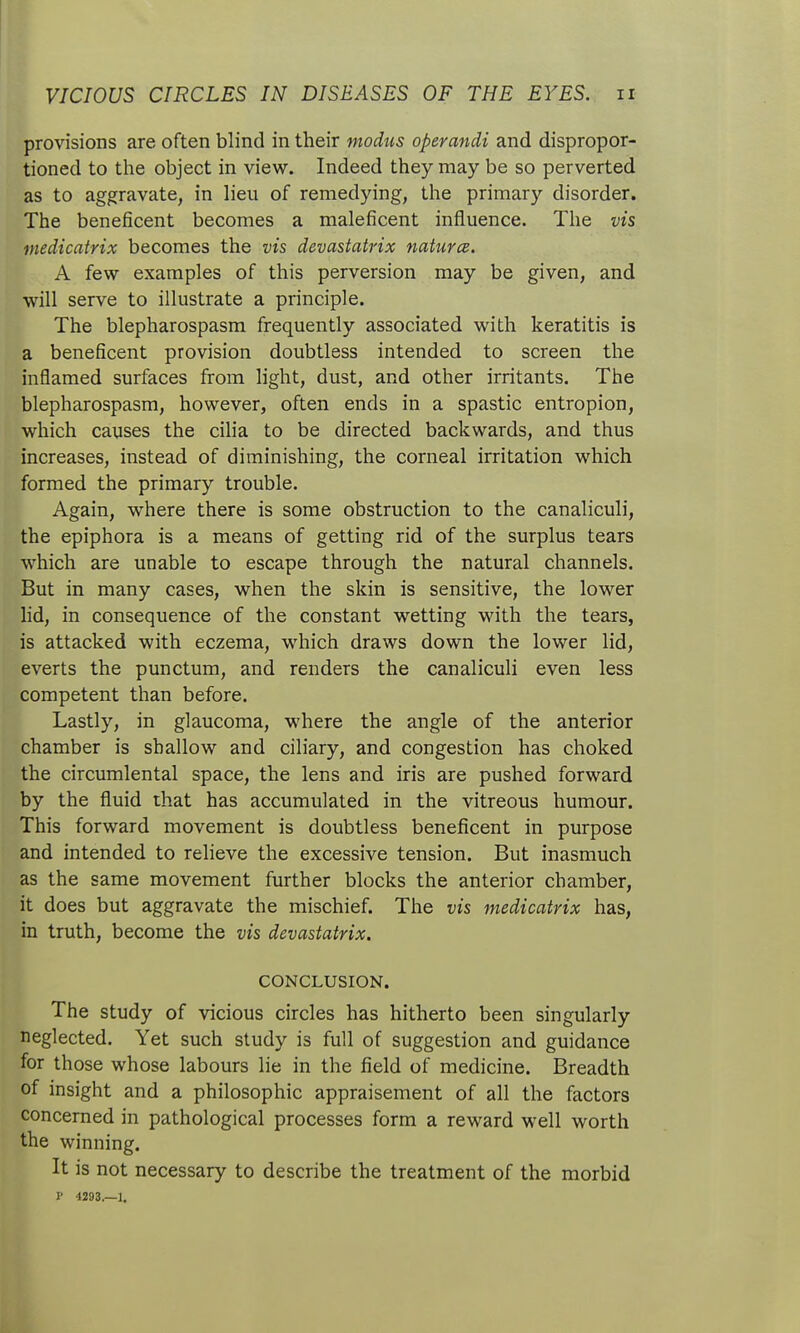 provisions are often blind in their modus operandi and dispropor- tioned to the object in view. Indeed they may be so perverted as to aggravate, in lieu of remedying, the primary disorder. The beneficent becomes a maleficent influence. The vis niedicatrix becomes the vis devastatrix natures. A few examples of this perversion may be given, and will serve to illustrate a principle. The blepharospasm frequently associated with keratitis is a beneficent provision doubtless intended to screen the inflamed surfaces from light, dust, and other irritants. The blepharospasm, however, often ends in a spastic entropion, which causes the cilia to be directed backwards, and thus increases, instead of diminishing, the corneal irritation which formed the primary trouble. Again, where there is some obstruction to the canaliculi, the epiphora is a means of getting rid of the surplus tears which are unable to escape through the natural channels. But in many cases, when the skin is sensitive, the lower lid, in consequence of the constant wetting with the tears, is attacked with eczema, which draws down the lower lid, everts the punctum, and renders the canaliculi even less competent than before. Lastly, in glaucoma, where the angle of the anterior chamber is shallow and ciliary, and congestion has choked the circumlental space, the lens and iris are pushed forward by the fluid that has accumulated in the vitreous humour. This forward movement is doubtless beneficent in purpose and intended to relieve the excessive tension. But inasmuch as the same movement further blocks the anterior chamber, it does but aggravate the mischief. The vis medicatrix has, in truth, become the vis devastatrix. CONCLUSION. The study of vicious circles has hitherto been singularly neglected. Yet such study is full of suggestion and guidance for those whose labours lie in the field of medicine. Breadth of insight and a philosophic appraisement of all the factors concerned in pathological processes form a reward well worth the winning. It is not necessary to describe the treatment of the morbid P 4293.—1.