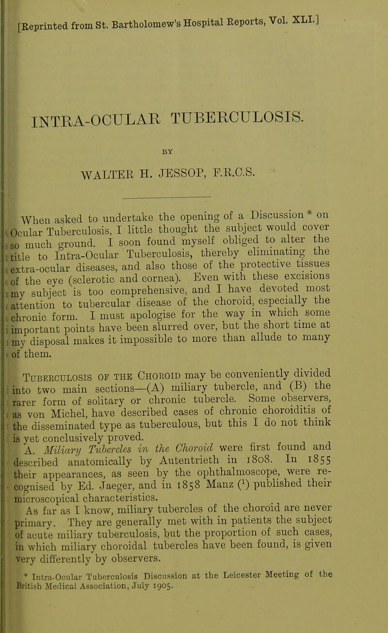 [Reprinted from St. Bartholomew's Hospital Reports, Vol. XLL] INTRA-OCULAR TUBERCULOSIS. BY WALTEK H. JESSOP, F.R.C.S. When asked to undertake the opening of a Discussion* on l Ocular Tuberculosis, I little thought the subject would cover <so much around. I soon found myself obliged to alter the i title to Intra-Ocular Tuberculosis, thereby eliminating the t extra-ocular diseases, and also those of the protective tissues i of the eye (sclerotic and cornea). Even with these excisions i my subject is too comprehensive, and I have devoted most attention to tubercular disease of the choroid, especially the ( chronic form. I must apologise for the way m which some i important points have been slurred over, but the short time at i my disposal makes it impossible to more than allude to many of them. I Tuberculosis of the Choroid may be conveniently divided into two main sections—(A) miliary tubercle, and (B) the rarer form of solitary or chronic tubercle. Some observers, as von Michel, have described cases of chronic choroiditis of the disseminated type as tuberculous, but this I do not think is yet conclusively proved. A. Miliary Tubercles in the Choroid were first found and described anatomically by Autentrieth in 1808. In 1855 their appearances, as seen by the ophthalmoscope, were re- cognised by Ed. Jaeger, and in 1858 Manz Q) published their microscopical characteristics. As far as I know, miliary tubercles of the choroid are never primary. They are generally met with in patients the subject of acute miliary tuberculosis, but the proportion of such cases, in which miliary choroidal tubercles have been found, is given very differently by observers. * Intra-Ocular Tuberculosis Discussion at the Leicester Meeting of the British Medical Association, July 1905.