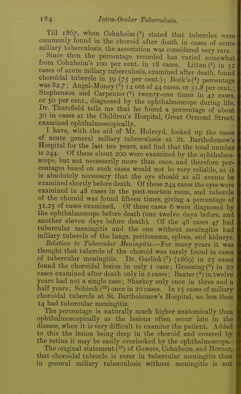 Till 1867, when Cohnheim(2) stated that tubercles were commonly found in the choroid after death in cases of acute miliary tuberculosis, the association was considered very rare. Since then the percentage recorded has varied somewhat from Cohnheim's 100 per cent, in 18 cases. Litten(3) in 52 cases of acute miliary tuberculosis, examined after death, found choroidal tubercle in 39 (75 per cent.); Bock's («) percentage was 82.7; Angel-Money (5) 14 out of 44 cases, or 31.8 per cent.; Stephenson and Carpenter (6) twenty-one times in 42 cases, or 50 per cent., diagnosed by the ophthalmoscope during life.' Dr. Thursfield tells me that he found a percentage of about 30 in cases at the Children's Hospital, Great Ormond Street, examined ophthalmoscopically. I have, with the aid of Mr. Holroyd, looked up the cases of acute general miliary tuberculosis at St. Bartholomew's Hospital for the last ten years, and find that the total number is 244. Of these about 200 were examined by the ophthalmo- scope, but not necessarily more than once, and therefore per- centages based on such cases would not be very reliable, as it is absolutely necessary that the eye should at all events be examined shortly before death. Of these 244 cases the eyes were examined in 48 cases in the post-mortem room, and tubercle of the choroid was found fifteen times, giving a percentage of 31.25 of cases examined. Of these cases 6 were diagnosed by the ophthalmoscope before death (one twelve days before, and another eleven days before death). Of the 48 cases 47 had tubercular meningitis and the one without meningitis had miliary tubercle of the lungs, peritoneum, spleen, and kidneys. Relation to Tubercular Meningitis.—For many years it was thought that tubercle of the choroid was rarely found in cases of tubercular meningitis. Dr. Garlick(7) (1869) in 25 cases found the choroidal lesion in only 1 case; G-ruening (8) in 50 cases examined after death only in 2 cases; Baxter (9) in twelve years had not a single case; Sharkey only once in three and a half years; Schieck (32) once in 20 cases. In 15 cases of miliary choroidal tubercle at St. Bartholomew's Hospital, no less than 14 had tubercular meningitis. The percentage is naturally much higher anatomically than ophthalmoscopically as the lesions often occur late in the disease, when it is very difficult to examine the patient. Added to this the lesion being deep in the choroid and covered by the retina it may be easily overlooked by the ophthalmoscope. The original statement (10) of Gowers, Cohnheim, and Horner, that choroidal tubercle is rarer in tubercular meningitis than in general miliary tuberculosis without meningitis is not