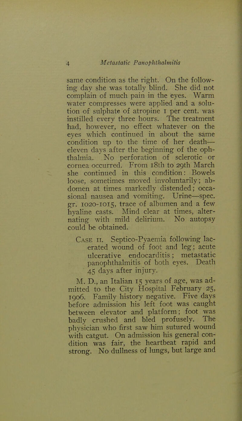 same condition as the right. On the follow- ing day she was totally blind. She did not complain of much pain in the eyes. Warm water compresses were applied and a solu- tion of sulphate of atropine i per cent, was instilled every three hours. The treatment had, however, no effect whatever on the eyes which continued in about the same condition up to the time of her death— eleven days after the beginning of the oph- thalmia. No perforation of sclerotic or cornea occurred. From i8th to 29th March she continued in this condition: Bowels loose, sometimes moved involuntarily; ab- domen at times markedly distended; occa- sional nausea and vomiting. Urine—spec, gr. 1020-1015, trace of albumen and a few hyaline casts. Mind clear at times, alter- nating with mild delirium. No autopsy could be obtained. Case ii. Septico-Pyaemia following lac- erated wound of foot and leg; acute ulcerative endocarditis; metastatic panophthalmitis of both eyes. Death 45 days after injury. M. D., an Italian 15 years of age, was ad- mitted to the City Hospital February 25, 1906. Family history negative. Five days before admission his left foot was caught between elevator and platform; foot was badly crushed and bled profusely. The physician who first saw him sutured wound with catgut. On admission his general con- dition was fair, the heartbeat rapid and strong. No dullness of lungs, but large and